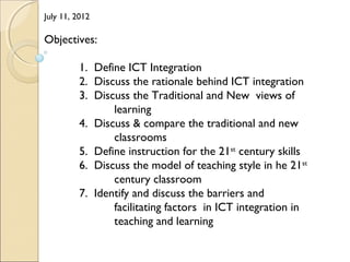 July 11, 2012
Objectives:
1. Define ICT Integration
2. Discuss the rationale behind ICT integration
3. Discuss the Traditional and New views of
learning
4. Discuss & compare the traditional and new
classrooms
5. Define instruction for the 21st
century skills
6. Discuss the model of teaching style in he 21st
century classroom
7. Identify and discuss the barriers and
facilitating factors in ICT integration in
teaching and learning
 