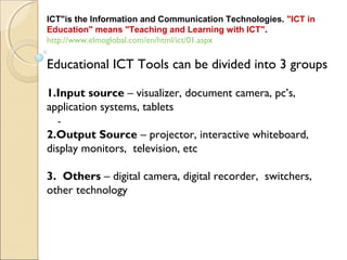 "
 
ICT"is the Information and Communication Technologies. "ICT in
Education" means "Teaching and Learning with ICT".
http://www.elmoglobal.com/en/html/ict/01.aspx
Educational ICT Tools can be divided into 3 groups
1.Input source – visualizer, document camera, pc’s,
application systems, tablets
2.Output Source – projector, interactive whiteboard,
display monitors, television, etc
3. Others – digital camera, digital recorder, switchers,
other technology
 