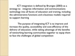 ICT integration is defined by Bruniges (2003) as a
strategy to integrate information and communications
technology into all facets of education and training, including
the administrative functions and e-business models required
to support learning
The purpose of integrating ICT is to improve and
increase the quality, accessibility and cost-efficiency of the
delivery of education, while taking advantage of the benefits
of networking learning communities together to equip them
to face the challenges of global competition
 
