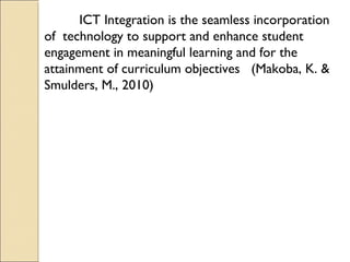 ICT Integration is the seamless incorporation
of technology to support and enhance student
engagement in meaningful learning and for the
attainment of curriculum objectives (Makoba, K. &
Smulders, M., 2010)
 