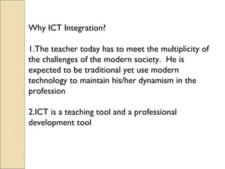 Why ICT Integration?
1.The teacher today has to meet the multiplicity of
the challenges of the modern society. He is
expected to be traditional yet use modern
technology to maintain his/her dynamism in the
profession
2.ICT is a teaching tool and a professional
development tool
 