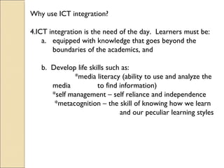 Why use ICT integration?
4.ICT integration is the need of the day. Learners must be:
a. equipped with knowledge that goes beyond the
boundaries of the academics, and
b. Develop life skills such as:
*media literacy (ability to use and analyze the
media to find information)
*self management – self reliance and independence
*metacognition – the skill of knowing how we learn
and our peculiar learning styles
 