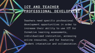 ICT AND TEACHER
PROFESSIONAL DEVELOPMENT
Teachers need specific professional
development opportunities in order to
increase their ability to use ICT for
formative learning assessments,
individualized instruction, accessing
online resources, and for fostering
student interaction and collaboration.
 