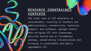 RESOURCE CONSTRAINED
CONTEXTS
The total cost of ICT ownership is
considerable: training of teachers and
administrators, connectivity, technical
support, and software, amongst others.
When bringing ICT into classrooms,
policies should use an incremental
pathway, establishing infrastructure and
bringing in sustainable and easily
upgradable ICT.
 