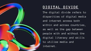 DIGITAL DIVIDE
The digital divide refers to
disparities of digital media
and internet access both
within and across countries,
as well as the gap between
people with and without the
digital literacy and skills
to utilize media and
internet.
 
