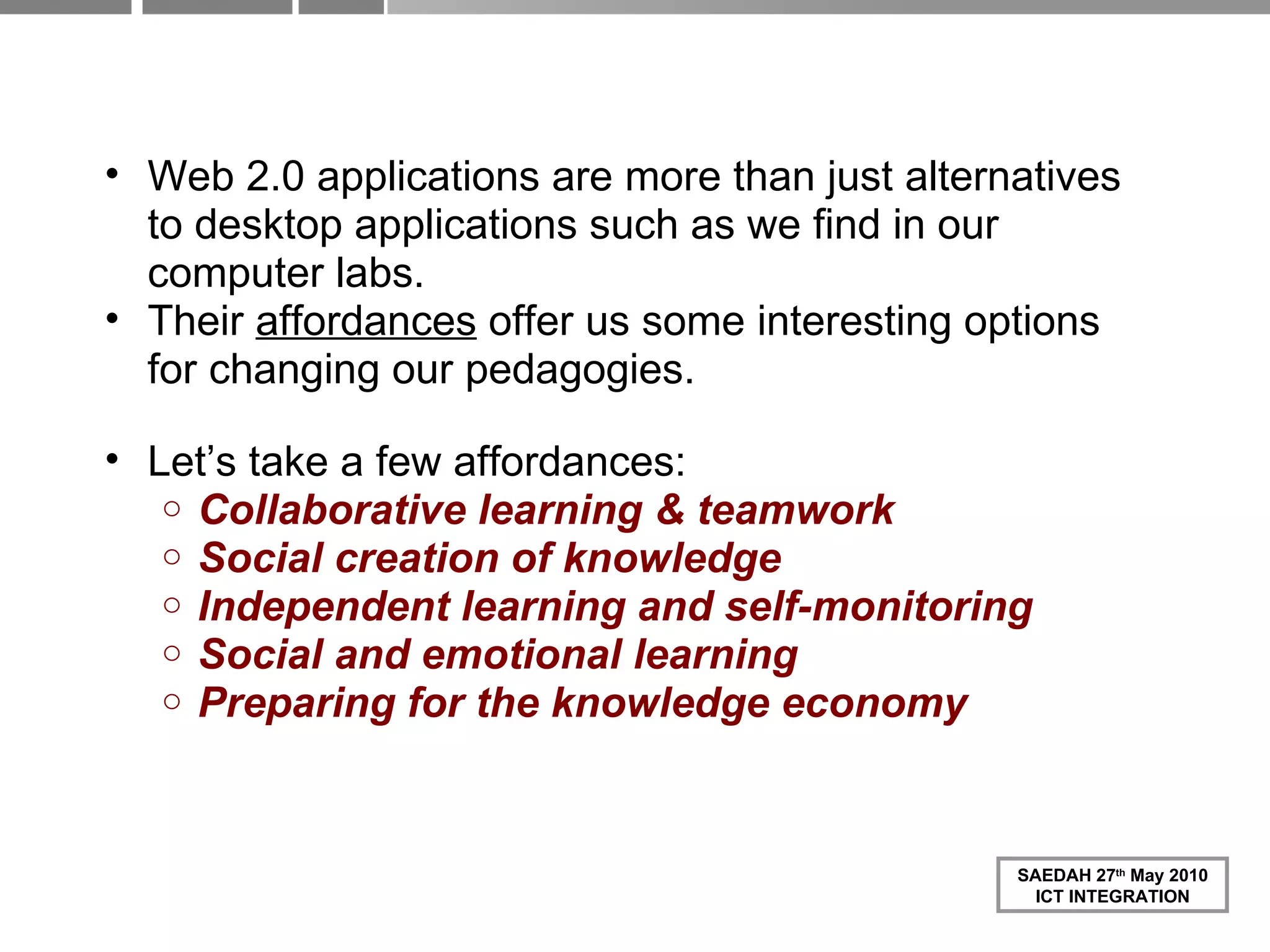 Web 2.0 in Schools, for Teachers and Pupils Web 2.0 applications are more than just alternatives to desktop applications such as we find in our computer labs. Their  affordances  offer us some interesting options for changing our pedagogies. Let’s take a few affordances: Collaborative learning & teamwork Social creation of knowledge Independent learning and self-monitoring Social and emotional learning Preparing for the knowledge economy 
