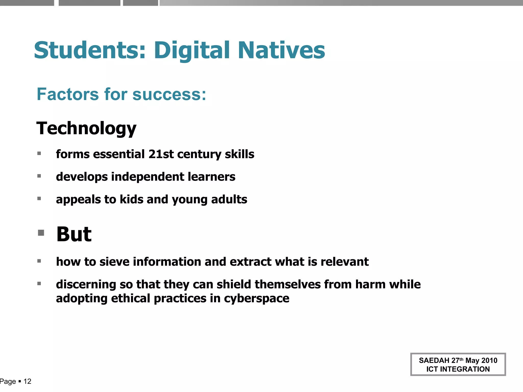 Students: Digital   Natives Factors for success: Technology forms essential 21st century skills develops independent learners appeals to kids and young adults But how to sieve information and extract what is relevant discerning so that they can shield themselves from harm while adopting ethical practices in cyberspace Page     