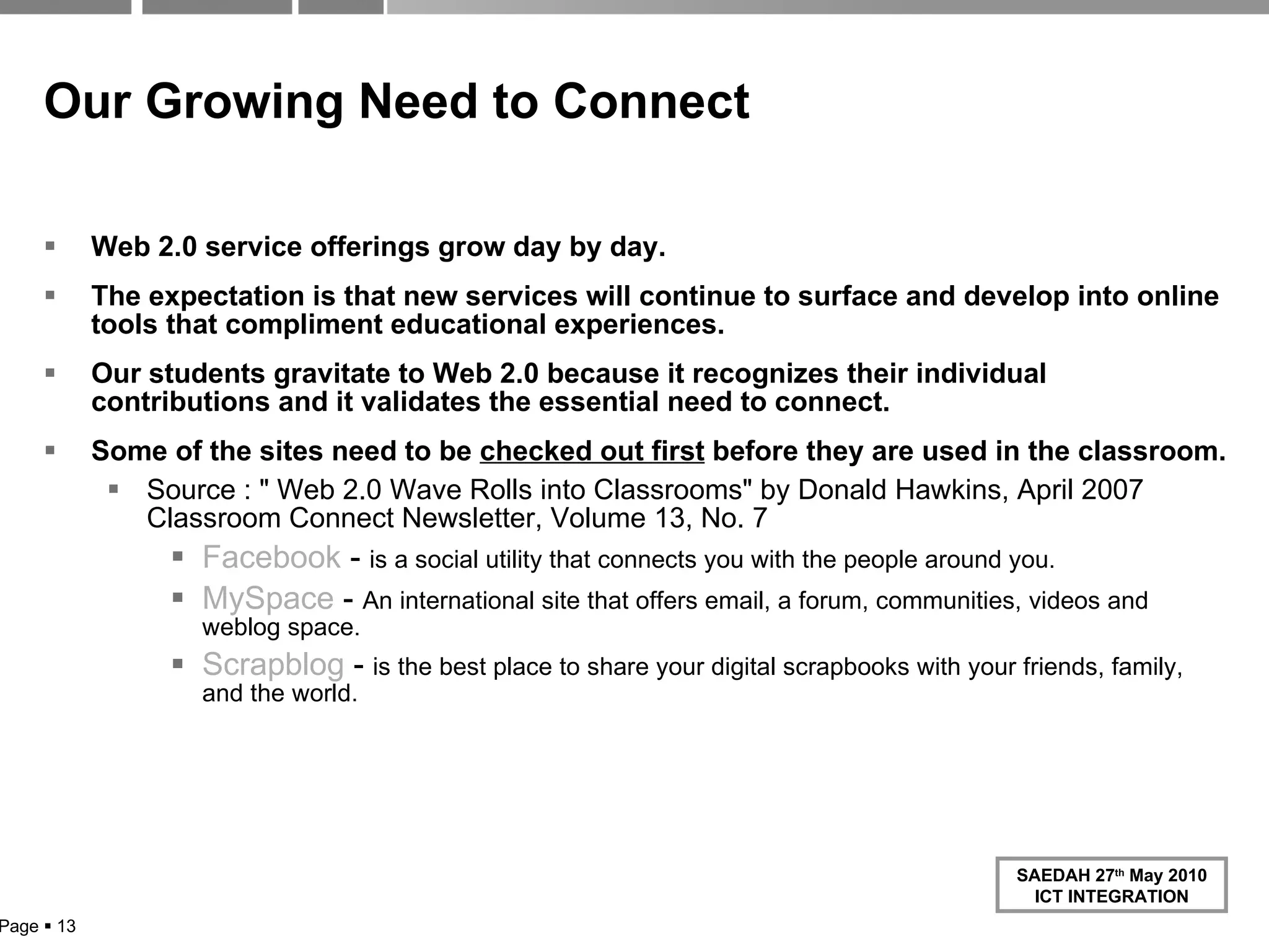 Our Growing Need to Connect   Web 2.0 service offerings grow day by day.  The expectation is that new services will continue to surface and develop into online tools that compliment educational experiences.  Our students gravitate to Web 2.0 because it recognizes their individual contributions and it validates the essential need to connect.  Some of the sites need to be  checked out first  before they are used in the classroom. Source : " Web 2.0 Wave Rolls into Classrooms" by Donald Hawkins, April 2007 Classroom Connect Newsletter, Volume 13, No. 7 Facebook  -  is a social utility that connects you with the people around you. MySpace  -  An international site that offers email, a forum, communities, videos and weblog space. Scrapblog  -  is the best place to share your digital scrapbooks with your friends, family, and the world. Page     