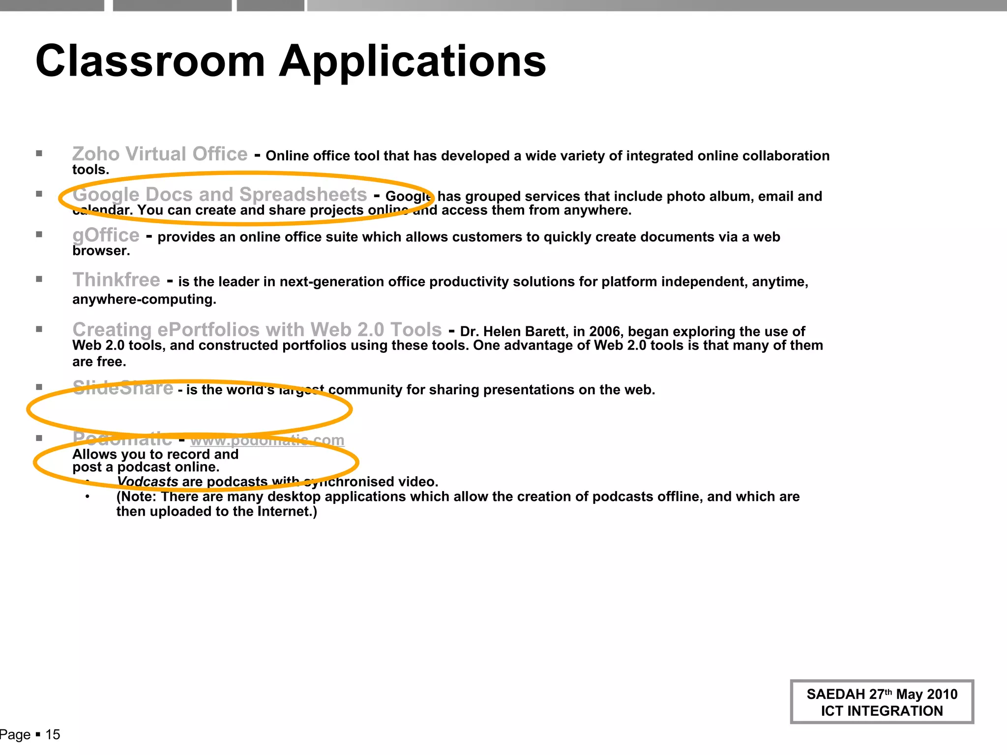 Classroom Applications Zoho  Virtual Office  -  Online office tool that has developed a wide variety of integrated online collaboration tools. Google Docs and Spreadsheets  -  Google has grouped services that include photo album, email and calendar. You can create and share projects online and access them from anywhere. gOffice  -  provides an online office suite which allows customers to quickly create documents via a web browser. Thinkfree  -  is the leader in next-generation office productivity solutions for platform independent, anytime, anywhere-computing.   Creating  ePortfolios  with Web 2.0 Tools  -  Dr. Helen Barett, in 2006, began exploring the use of Web 2.0 tools, and constructed portfolios using these tools. One advantage of Web 2.0 tools is that many of them are free.   SlideShare  - is the world's largest community for sharing presentations on the web. Podomatic   -  www.podomatic.com Allows you to record and  post a podcast online. Vodcasts  are podcasts with synchronised video. (Note: There are many desktop applications which allow the creation of podcasts offline, and which are then uploaded to the Internet.) Page     