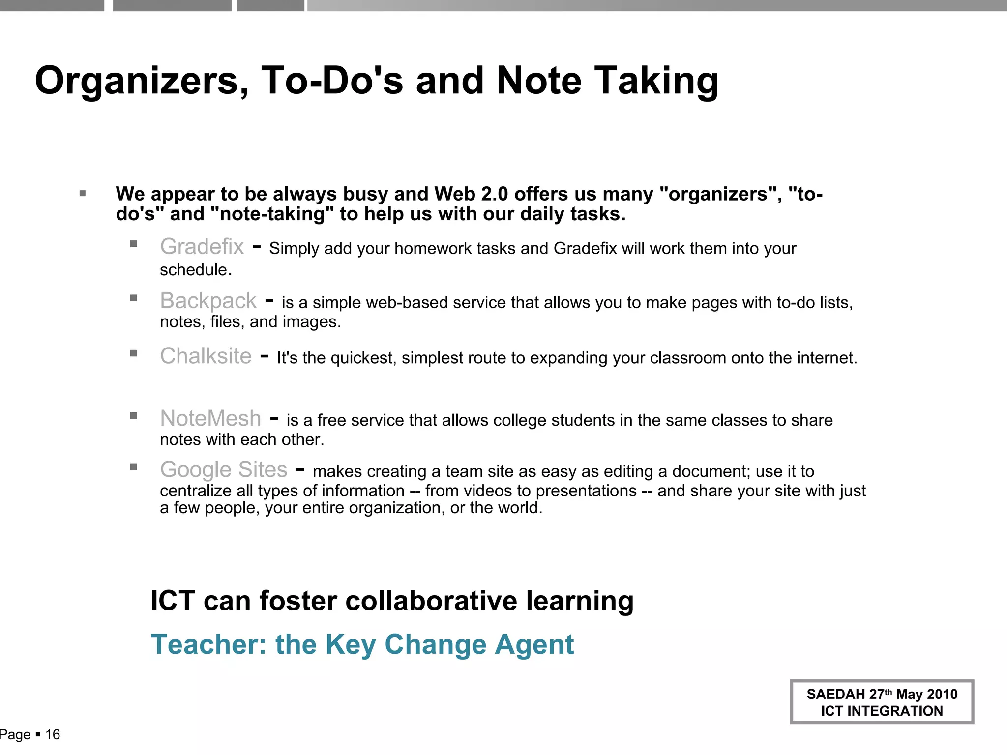 Organizers, To-Do's and Note Taking We appear to be always busy and Web 2.0 offers us many "organizers", "to-do's" and "note-taking" to help us with our daily tasks. Gradefix  -  Simply add your homework tasks and Gradefix will work them into your schedule . Backpack  -  is a simple web-based service that allows you to make pages with to-do lists, notes, files, and images. Chalksite  -  It's the quickest, simplest route to expanding your classroom onto the internet.     NoteMesh  -  is a free service that allows college students in the same classes to share notes with each other. Google Sites   -  makes creating a team site as easy as editing a document; use it to centralize all types of information -- from videos to presentations -- and share your site with just a few people, your entire organization, or the world. Page     ICT can foster collaborative learning Teacher: the Key Change Agent 