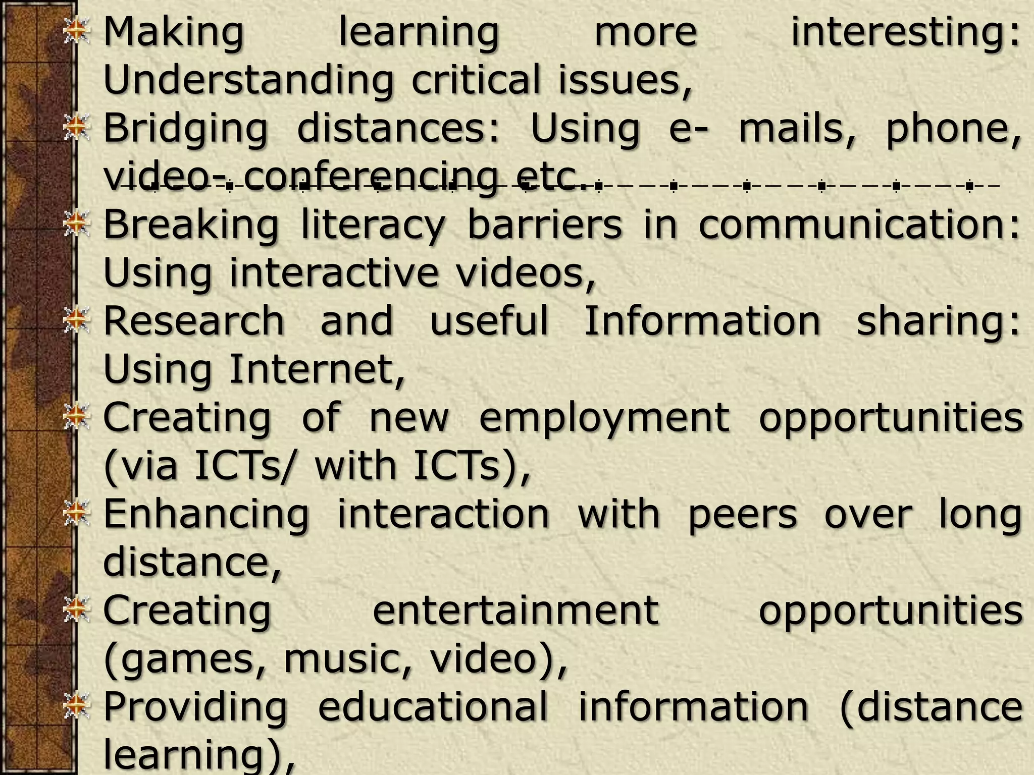 Making learning more interesting:
Understanding critical issues,
Bridging distances: Using e- mails, phone,
video- conferencing etc.
Breaking literacy barriers in communication:
Using interactive videos,
Research and useful Information sharing:
Using Internet,
Creating of new employment opportunities
(via ICTs/ with ICTs),
Enhancing interaction with peers over long
distance,
Creating entertainment opportunities
(games, music, video),
Providing educational information (distance
learning),
 
