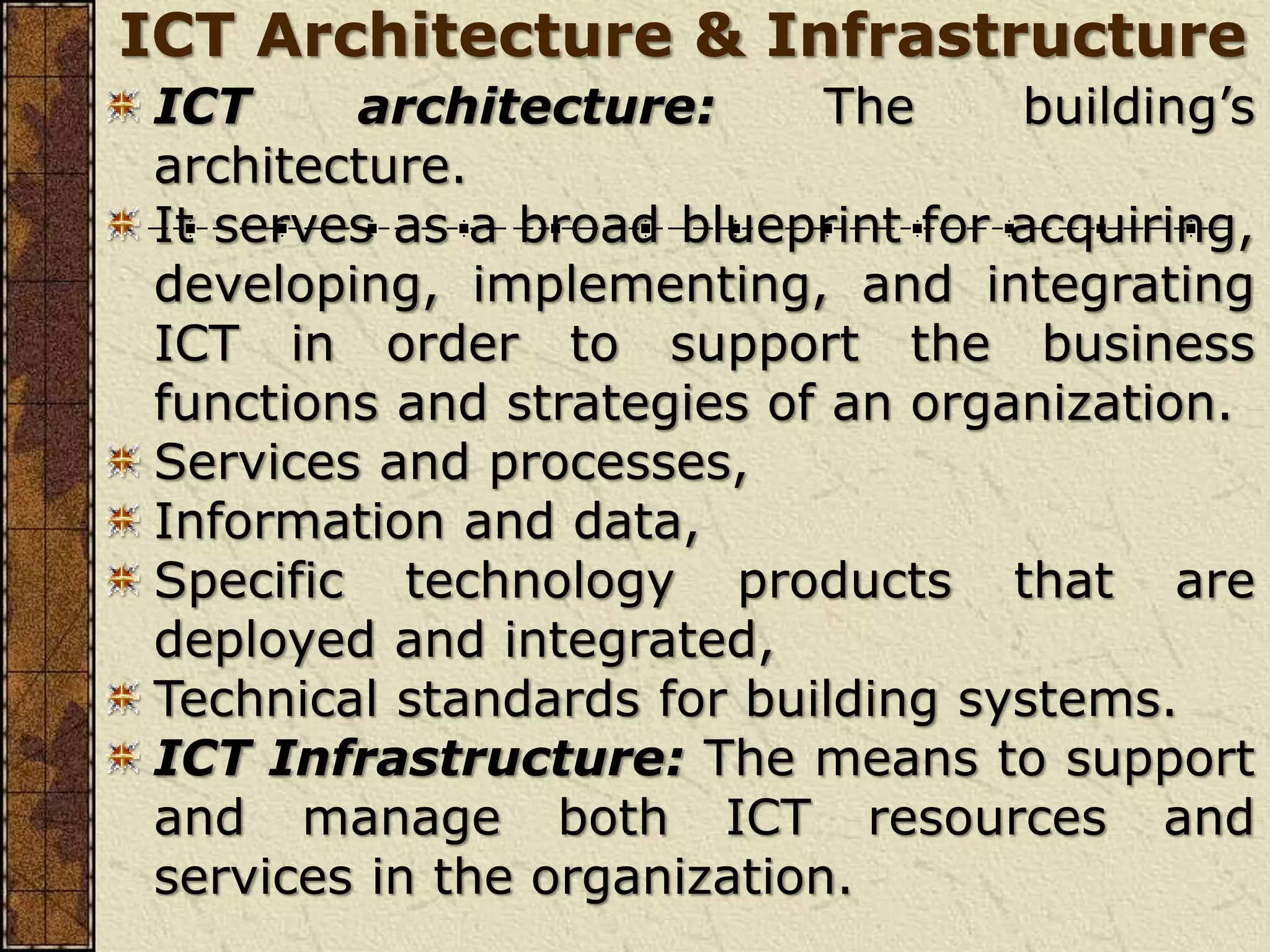 ICT Architecture & Infrastructure
ICT architecture: The building’s
architecture.
It serves as a broad blueprint for acquiring,
developing, implementing, and integrating
ICT in order to support the business
functions and strategies of an organization.
Services and processes,
Information and data,
Specific technology products that are
deployed and integrated,
Technical standards for building systems.
ICT Infrastructure: The means to support
and manage both ICT resources and
services in the organization.
 