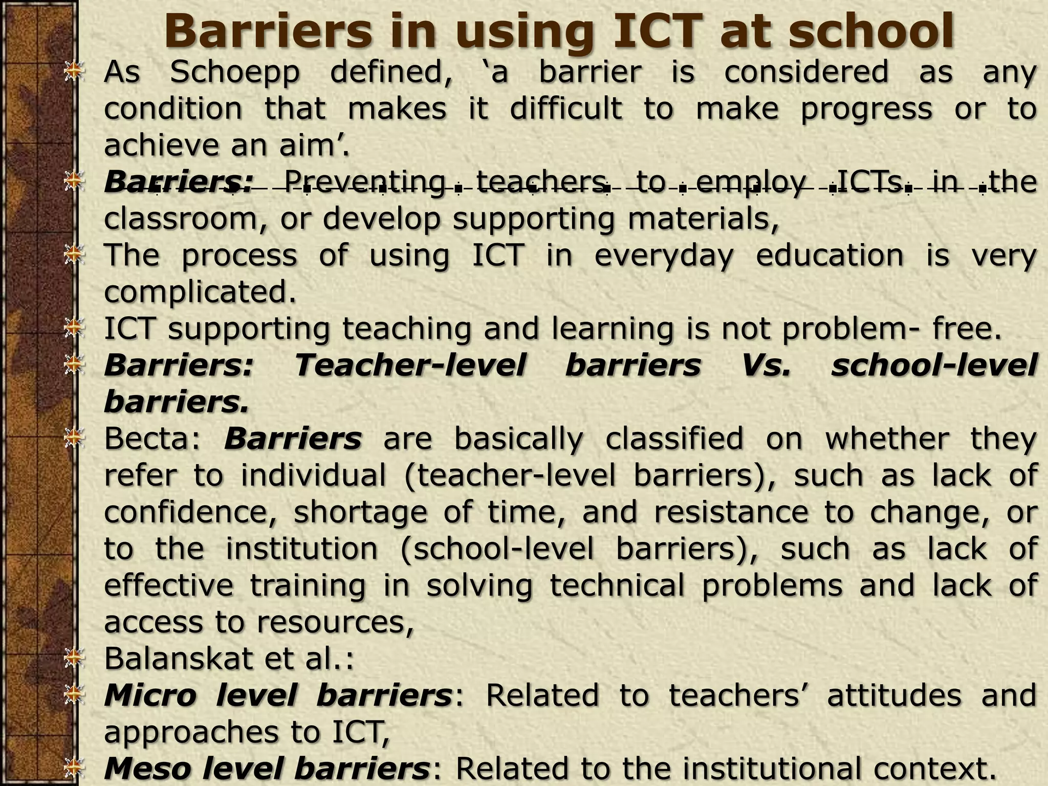 Barriers in using ICT at school
As Schoepp defined, ‘a barrier is considered as any
condition that makes it difficult to make progress or to
achieve an aim’.
Barriers: Preventing teachers to employ ICTs in the
classroom, or develop supporting materials,
The process of using ICT in everyday education is very
complicated.
ICT supporting teaching and learning is not problem- free.
Barriers: Teacher-level barriers Vs. school-level
barriers.
Becta: Barriers are basically classified on whether they
refer to individual (teacher-level barriers), such as lack of
confidence, shortage of time, and resistance to change, or
to the institution (school-level barriers), such as lack of
effective training in solving technical problems and lack of
access to resources,
Balanskat et al.:
Micro level barriers: Related to teachers’ attitudes and
approaches to ICT,
Meso level barriers: Related to the institutional context.
 