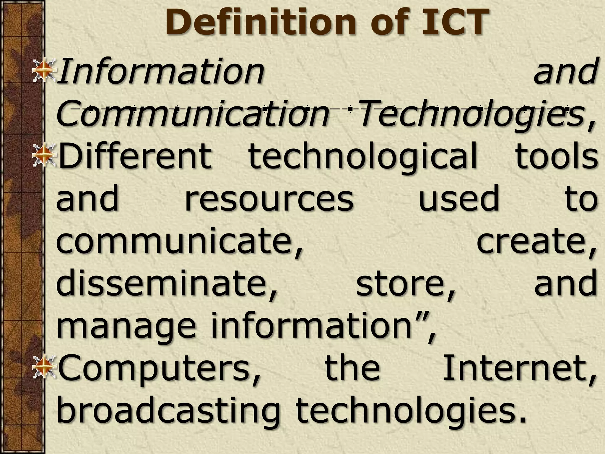 Definition of ICT
Information and
Communication Technologies,
Different technological tools
and resources used to
communicate, create,
disseminate, store, and
manage information”,
Computers, the Internet,
broadcasting technologies.
 