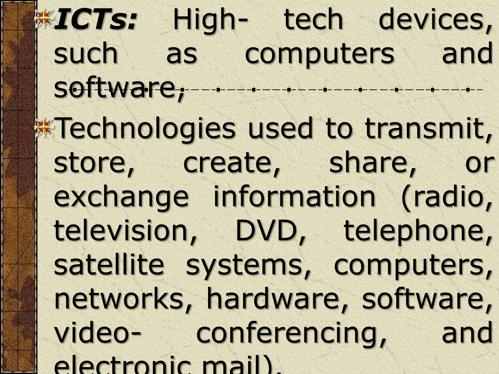 ICTs: High- tech devices,
such as computers and
software,
Technologies used to transmit,
store, create, share, or
exchange information (radio,
television, DVD, telephone,
satellite systems, computers,
networks, hardware, software,
video- conferencing, and
 