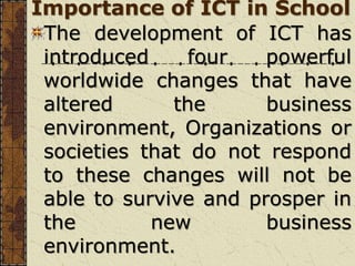Importance of ICT in School
The development of ICT has
introduced four powerful
worldwide changes that have
altered the business
environment, Organizations or
societies that do not respond
to these changes will not be
able to survive and prosper in
the new business
environment.
 