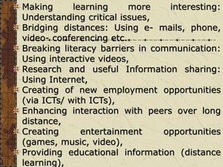Making learning more interesting:
Understanding critical issues,
Bridging distances: Using e- mails, phone,
video- conferencing etc.
Breaking literacy barriers in communication:
Using interactive videos,
Research and useful Information sharing:
Using Internet,
Creating of new employment opportunities
(via ICTs/ with ICTs),
Enhancing interaction with peers over long
distance,
Creating entertainment opportunities
(games, music, video),
Providing educational information (distance
learning),
 