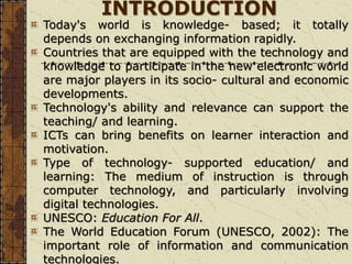 INTRODUCTION
Today's world is knowledge- based; it totally
depends on exchanging information rapidly.
Countries that are equipped with the technology and
knowledge to participate in the new electronic world
are major players in its socio- cultural and economic
developments.
Technology's ability and relevance can support the
teaching/ and learning.
ICTs can bring benefits on learner interaction and
motivation.
Type of technology- supported education/ and
learning: The medium of instruction is through
computer technology, and particularly involving
digital technologies.
UNESCO: Education For All.
The World Education Forum (UNESCO, 2002): The
important role of information and communication
technologies.
 