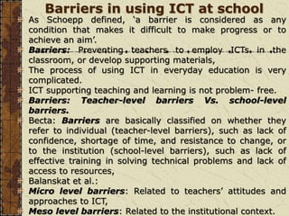 Barriers in using ICT at school
As Schoepp defined, ‘a barrier is considered as any
condition that makes it difficult to make progress or to
achieve an aim’.
Barriers: Preventing teachers to employ ICTs in the
classroom, or develop supporting materials,
The process of using ICT in everyday education is very
complicated.
ICT supporting teaching and learning is not problem- free.
Barriers: Teacher-level barriers Vs. school-level
barriers.
Becta: Barriers are basically classified on whether they
refer to individual (teacher-level barriers), such as lack of
confidence, shortage of time, and resistance to change, or
to the institution (school-level barriers), such as lack of
effective training in solving technical problems and lack of
access to resources,
Balanskat et al.:
Micro level barriers: Related to teachers’ attitudes and
approaches to ICT,
Meso level barriers: Related to the institutional context.
 