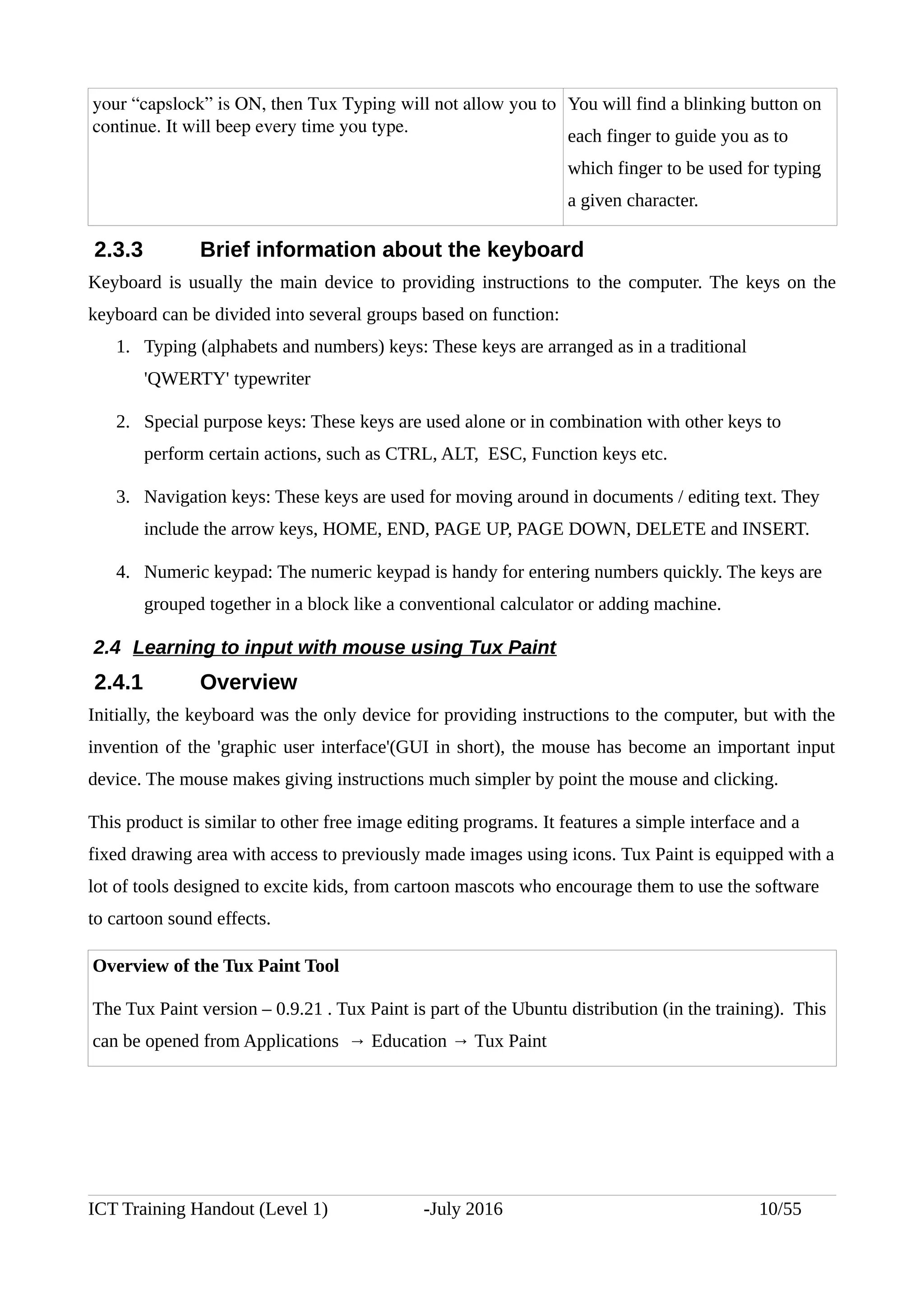 your “capslock” is ON, then Tux Typing will not allow you to
continue. It will beep every time you type. 
You will find a blinking button on
each finger to guide you as to
which finger to be used for typing
a given character.
2.3.3 Brief information about the keyboard
Keyboard is usually the main device to providing instructions to the computer. The keys on the
keyboard can be divided into several groups based on function:
1. Typing (alphabets and numbers) keys: These keys are arranged as in a traditional
'QWERTY' typewriter
2. Special purpose keys: These keys are used alone or in combination with other keys to
perform certain actions, such as CTRL, ALT, ESC, Function keys etc.
3. Navigation keys: These keys are used for moving around in documents / editing text. They
include the arrow keys, HOME, END, PAGE UP, PAGE DOWN, DELETE and INSERT.
4. Numeric keypad: The numeric keypad is handy for entering numbers quickly. The keys are
grouped together in a block like a conventional calculator or adding machine.
2.4 Learning to input with mouse using Tux Paint
2.4.1 Overview
Initially, the keyboard was the only device for providing instructions to the computer, but with the
invention of the 'graphic user interface'(GUI in short), the mouse has become an important input
device. The mouse makes giving instructions much simpler by point the mouse and clicking.
This product is similar to other free image editing programs. It features a simple interface and a
fixed drawing area with access to previously made images using icons. Tux Paint is equipped with a
lot of tools designed to excite kids, from cartoon mascots who encourage them to use the software
to cartoon sound effects.
Overview of the Tux Paint Tool
The Tux Paint version – 0.9.21 . Tux Paint is part of the Ubuntu distribution (in the training). This
can be opened from Applications → Education → Tux Paint
ICT Training Handout (Level 1) -July 2016 10/55
 