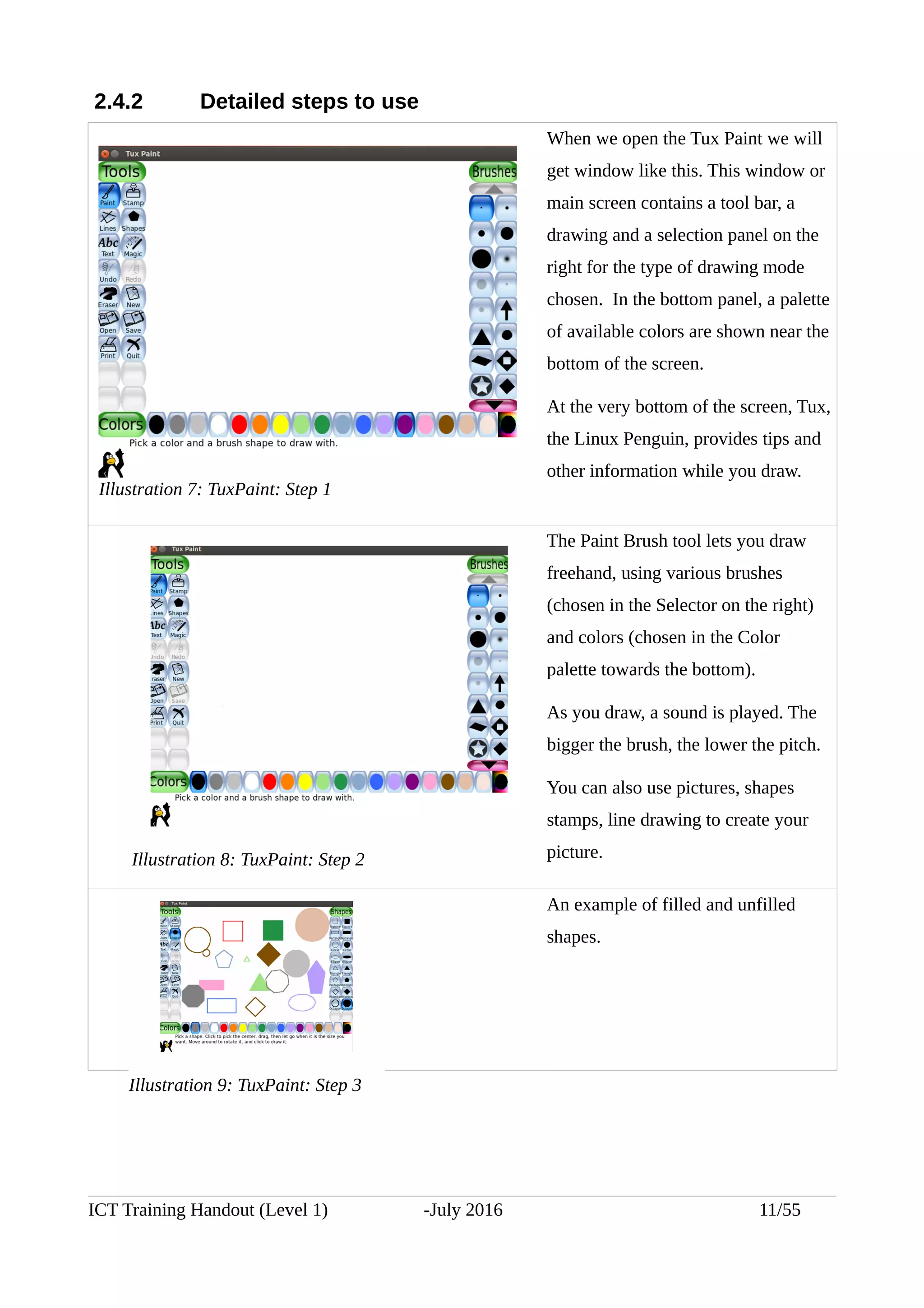 2.4.2 Detailed steps to use
When we open the Tux Paint we will
get window like this. This window or
main screen contains a tool bar, a
drawing and a selection panel on the
right for the type of drawing mode
chosen. In the bottom panel, a palette
of available colors are shown near the
bottom of the screen.
At the very bottom of the screen, Tux,
the Linux Penguin, provides tips and
other information while you draw.
The Paint Brush tool lets you draw
freehand, using various brushes
(chosen in the Selector on the right)
and colors (chosen in the Color
palette towards the bottom).
As you draw, a sound is played. The
bigger the brush, the lower the pitch.
You can also use pictures, shapes
stamps, line drawing to create your
picture.
  
An example of filled and unfilled
shapes.
ICT Training Handout (Level 1) -July 2016 11/55
Illustration 7: TuxPaint: Step 1
Illustration 8: TuxPaint: Step 2
Illustration 9: TuxPaint: Step 3
 