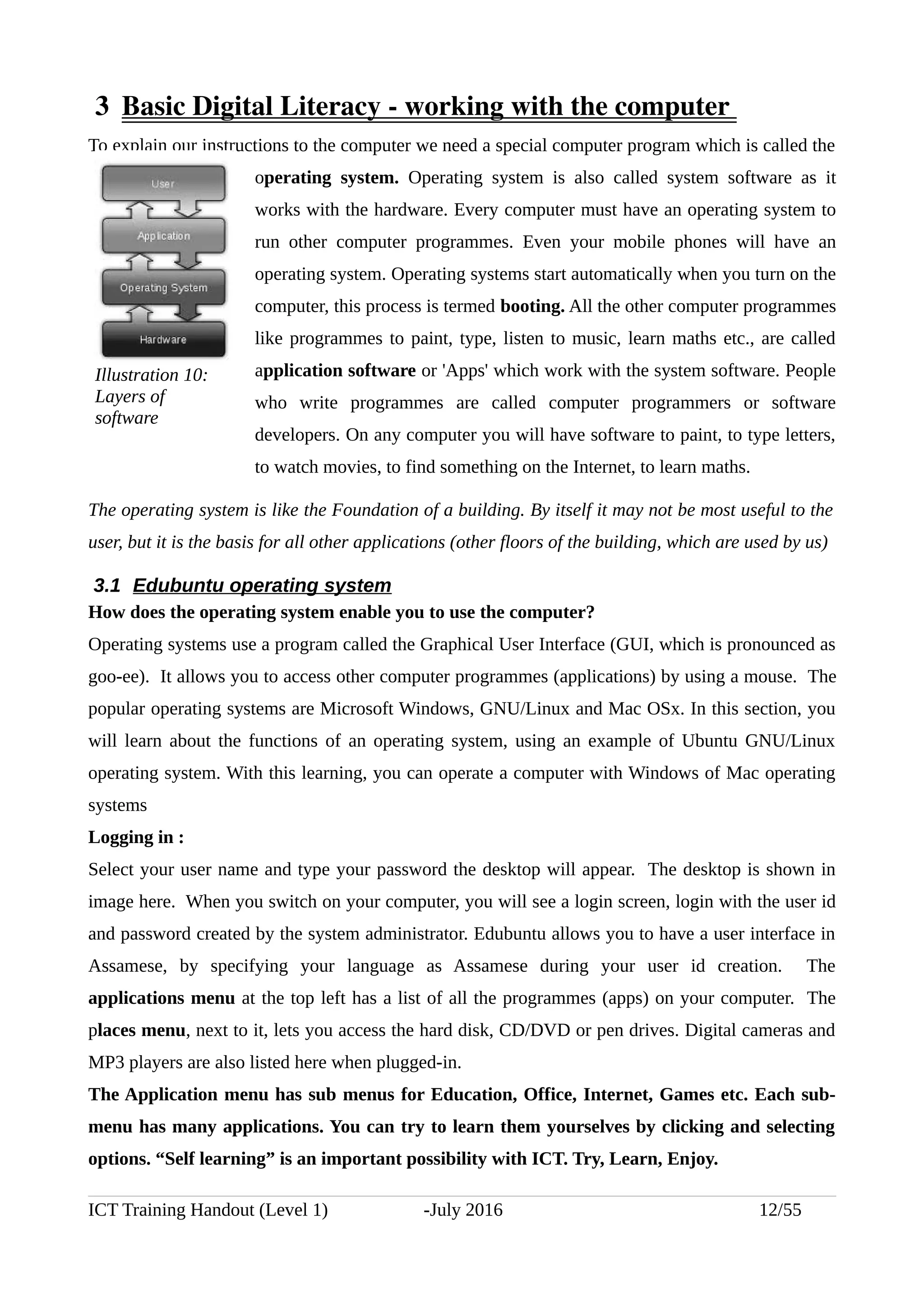  3  Basic Digital Literacy ­ working with the computer 
To explain our instructions to the computer we need a special computer program which is called the
operating system. Operating system is also called system software as it
works with the hardware. Every computer must have an operating system to
run other computer programmes. Even your mobile phones will have an
operating system. Operating systems start automatically when you turn on the
computer, this process is termed booting. All the other computer programmes
like programmes to paint, type, listen to music, learn maths etc., are called
application software or 'Apps' which work with the system software. People
who write programmes are called computer programmers or software
developers. On any computer you will have software to paint, to type letters,
to watch movies, to find something on the Internet, to learn maths.
The operating system is like the Foundation of a building. By itself it may not be most useful to the
user, but it is the basis for all other applications (other floors of the building, which are used by us)
3.1 Edubuntu operating system
How does the operating system enable you to use the computer?
Operating systems use a program called the Graphical User Interface (GUI, which is pronounced as
goo-ee). It allows you to access other computer programmes (applications) by using a mouse. The
popular operating systems are Microsoft Windows, GNU/Linux and Mac OSx. In this section, you
will learn about the functions of an operating system, using an example of Ubuntu GNU/Linux
operating system. With this learning, you can operate a computer with Windows of Mac operating
systems
Logging in :
Select your user name and type your password the desktop will appear. The desktop is shown in
image here. When you switch on your computer, you will see a login screen, login with the user id
and password created by the system administrator. Edubuntu allows you to have a user interface in
Assamese, by specifying your language as Assamese during your user id creation. The
applications menu at the top left has a list of all the programmes (apps) on your computer. The
places menu, next to it, lets you access the hard disk, CD/DVD or pen drives. Digital cameras and
MP3 players are also listed here when plugged-in.
The Application menu has sub menus for Education, Office, Internet, Games etc. Each sub-
menu has many applications. You can try to learn them yourselves by clicking and selecting
options. “Self learning” is an important possibility with ICT. Try, Learn, Enjoy.
ICT Training Handout (Level 1) -July 2016 12/55
Illustration 10:
Layers of
software
 