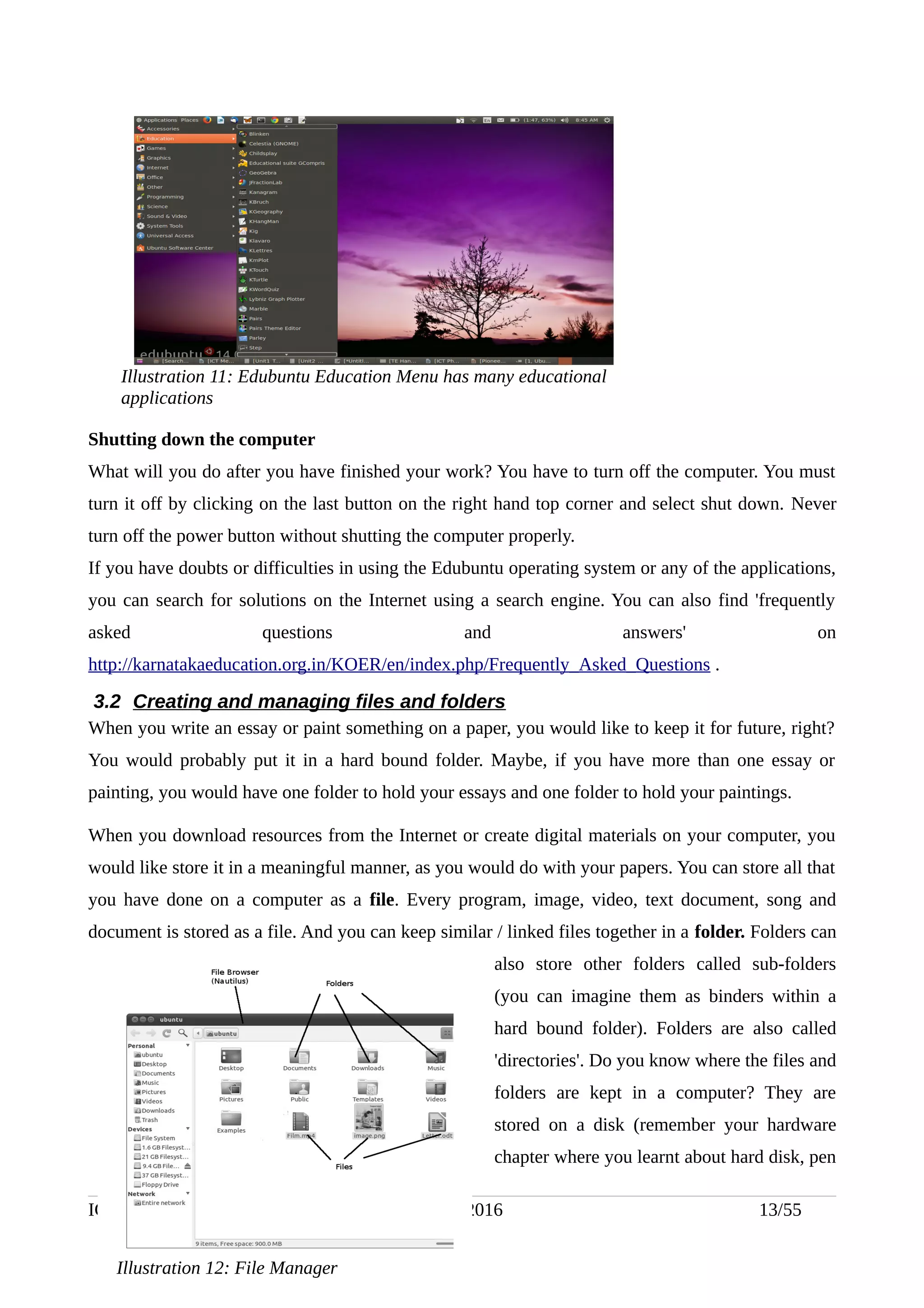 Shutting down the computer
What will you do after you have finished your work? You have to turn off the computer. You must
turn it off by clicking on the last button on the right hand top corner and select shut down. Never
turn off the power button without shutting the computer properly.
If you have doubts or difficulties in using the Edubuntu operating system or any of the applications,
you can search for solutions on the Internet using a search engine. You can also find 'frequently
asked questions and answers' on
http://karnatakaeducation.org.in/KOER/en/index.php/Frequently_Asked_Questions .
3.2 Creating and managing files and folders
When you write an essay or paint something on a paper, you would like to keep it for future, right?
You would probably put it in a hard bound folder. Maybe, if you have more than one essay or
painting, you would have one folder to hold your essays and one folder to hold your paintings.
When you download resources from the Internet or create digital materials on your computer, you
would like store it in a meaningful manner, as you would do with your papers. You can store all that
you have done on a computer as a file. Every program, image, video, text document, song and
document is stored as a file. And you can keep similar / linked files together in a folder. Folders can
also store other folders called sub-folders
(you can imagine them as binders within a
hard bound folder). Folders are also called
'directories'. Do you know where the files and
folders are kept in a computer? They are
stored on a disk (remember your hardware
chapter where you learnt about hard disk, pen
ICT Training Handout (Level 1) -July 2016 13/55
Illustration 11: Edubuntu Education Menu has many educational
applications
Illustration 12: File Manager
 