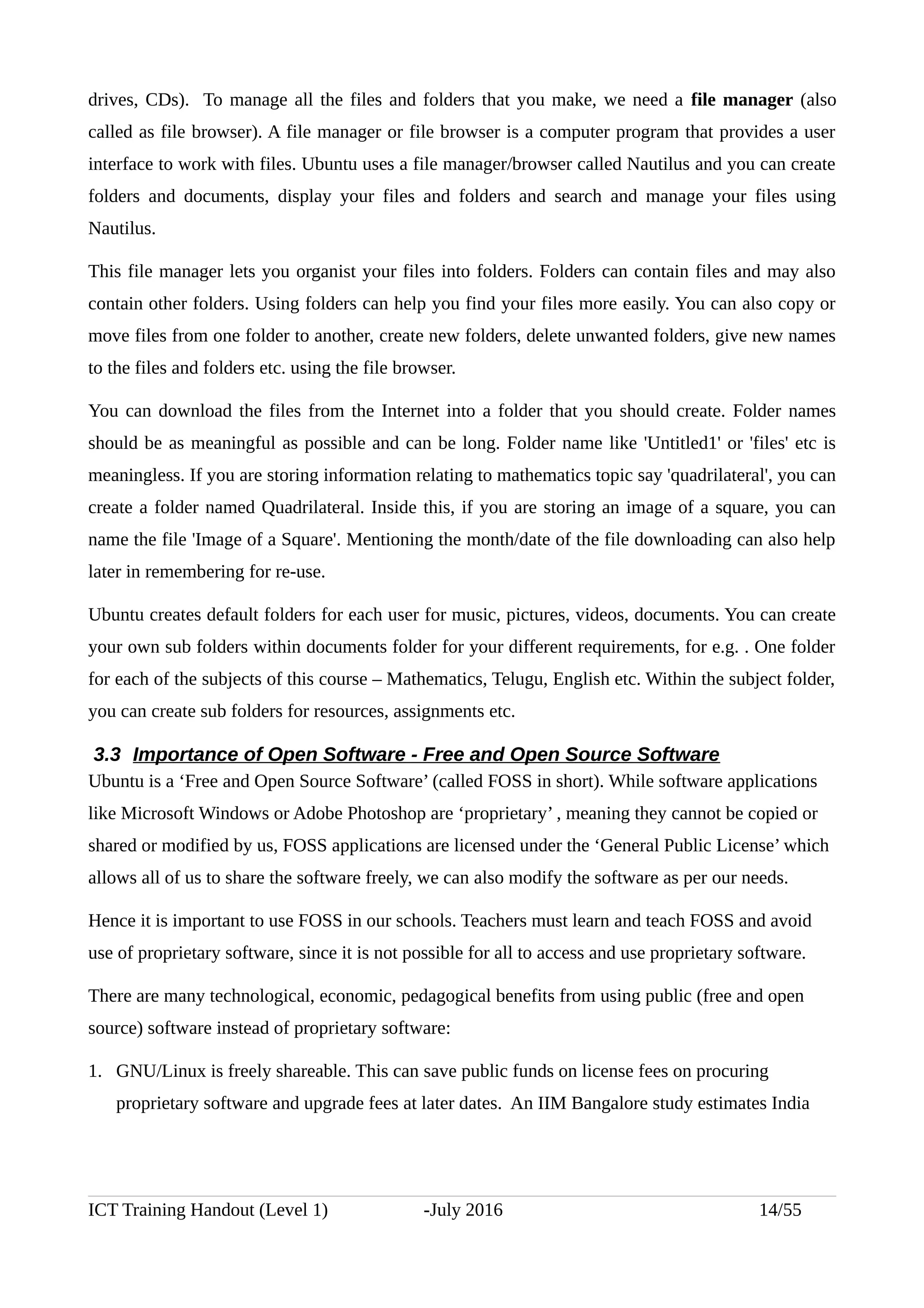 drives, CDs). To manage all the files and folders that you make, we need a file manager (also
called as file browser). A file manager or file browser is a computer program that provides a user
interface to work with files. Ubuntu uses a file manager/browser called Nautilus and you can create
folders and documents, display your files and folders and search and manage your files using
Nautilus.
This file manager lets you organist your files into folders. Folders can contain files and may also
contain other folders. Using folders can help you find your files more easily. You can also copy or
move files from one folder to another, create new folders, delete unwanted folders, give new names
to the files and folders etc. using the file browser.
You can download the files from the Internet into a folder that you should create. Folder names
should be as meaningful as possible and can be long. Folder name like 'Untitled1' or 'files' etc is
meaningless. If you are storing information relating to mathematics topic say 'quadrilateral', you can
create a folder named Quadrilateral. Inside this, if you are storing an image of a square, you can
name the file 'Image of a Square'. Mentioning the month/date of the file downloading can also help
later in remembering for re-use.
Ubuntu creates default folders for each user for music, pictures, videos, documents. You can create
your own sub folders within documents folder for your different requirements, for e.g. . One folder
for each of the subjects of this course – Mathematics, Telugu, English etc. Within the subject folder,
you can create sub folders for resources, assignments etc.
3.3 Importance of Open Software - Free and Open Source Software
Ubuntu is a ‘Free and Open Source Software’ (called FOSS in short). While software applications
like Microsoft Windows or Adobe Photoshop are ‘proprietary’ , meaning they cannot be copied or
shared or modified by us, FOSS applications are licensed under the ‘General Public License’ which
allows all of us to share the software freely, we can also modify the software as per our needs.
Hence it is important to use FOSS in our schools. Teachers must learn and teach FOSS and avoid
use of proprietary software, since it is not possible for all to access and use proprietary software.
There are many technological, economic, pedagogical benefits from using public (free and open
source) software instead of proprietary software:
1. GNU/Linux is freely shareable. This can save public funds on license fees on procuring
proprietary software and upgrade fees at later dates. An IIM Bangalore study estimates India
ICT Training Handout (Level 1) -July 2016 14/55
 