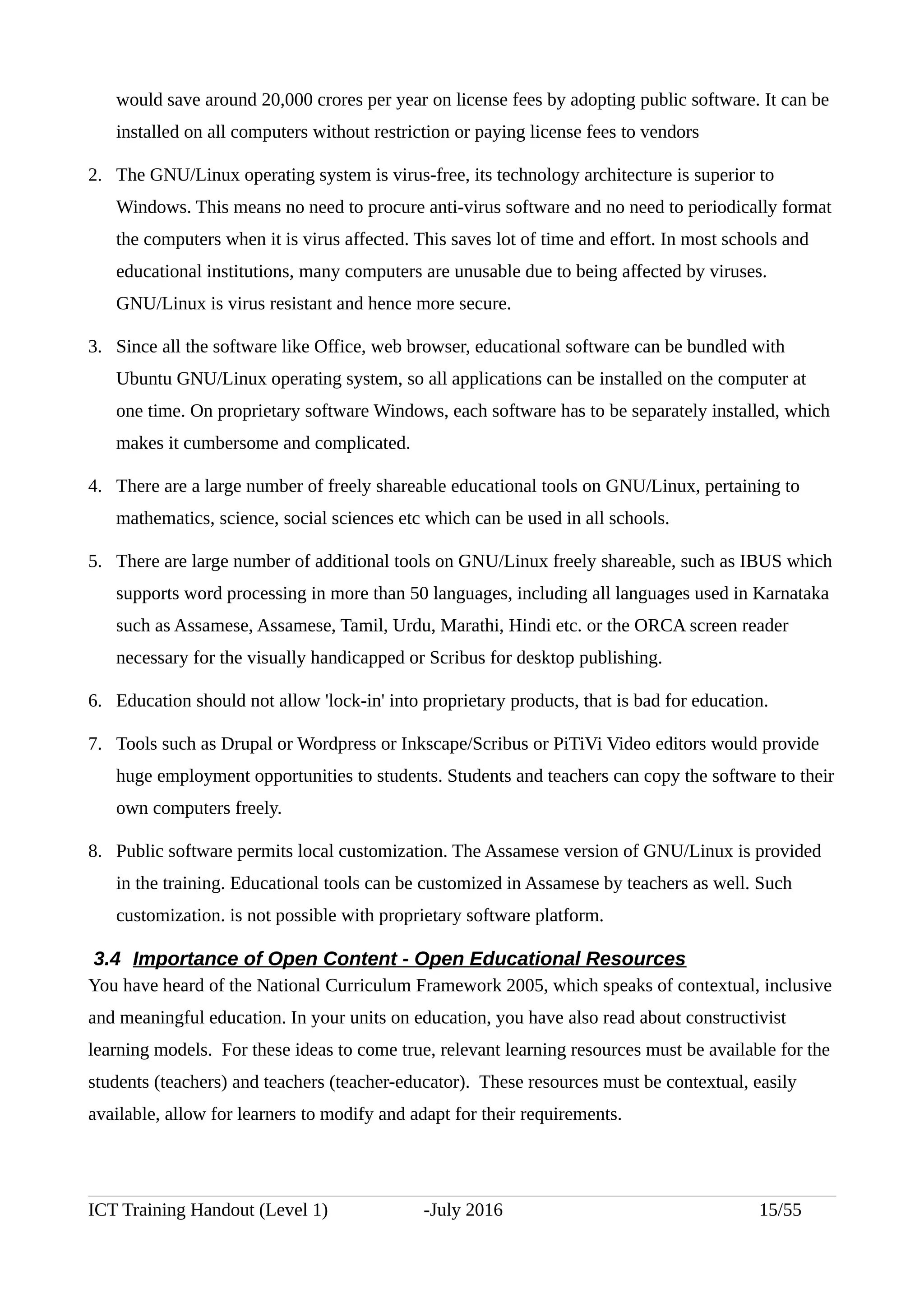 would save around 20,000 crores per year on license fees by adopting public software. It can be
installed on all computers without restriction or paying license fees to vendors
2. The GNU/Linux operating system is virus-free, its technology architecture is superior to
Windows. This means no need to procure anti-virus software and no need to periodically format
the computers when it is virus affected. This saves lot of time and effort. In most schools and
educational institutions, many computers are unusable due to being affected by viruses.
GNU/Linux is virus resistant and hence more secure.
3. Since all the software like Office, web browser, educational software can be bundled with
Ubuntu GNU/Linux operating system, so all applications can be installed on the computer at
one time. On proprietary software Windows, each software has to be separately installed, which
makes it cumbersome and complicated.
4. There are a large number of freely shareable educational tools on GNU/Linux, pertaining to
mathematics, science, social sciences etc which can be used in all schools.
5. There are large number of additional tools on GNU/Linux freely shareable, such as IBUS which
supports word processing in more than 50 languages, including all languages used in Karnataka
such as Assamese, Assamese, Tamil, Urdu, Marathi, Hindi etc. or the ORCA screen reader
necessary for the visually handicapped or Scribus for desktop publishing.
6. Education should not allow 'lock-in' into proprietary products, that is bad for education.
7. Tools such as Drupal or Wordpress or Inkscape/Scribus or PiTiVi Video editors would provide
huge employment opportunities to students. Students and teachers can copy the software to their
own computers freely.
8. Public software permits local customization. The Assamese version of GNU/Linux is provided
in the training. Educational tools can be customized in Assamese by teachers as well. Such
customization. is not possible with proprietary software platform.
3.4 Importance of Open Content - Open Educational Resources
You have heard of the National Curriculum Framework 2005, which speaks of contextual, inclusive
and meaningful education. In your units on education, you have also read about constructivist
learning models. For these ideas to come true, relevant learning resources must be available for the
students (teachers) and teachers (teacher-educator). These resources must be contextual, easily
available, allow for learners to modify and adapt for their requirements.
ICT Training Handout (Level 1) -July 2016 15/55
 