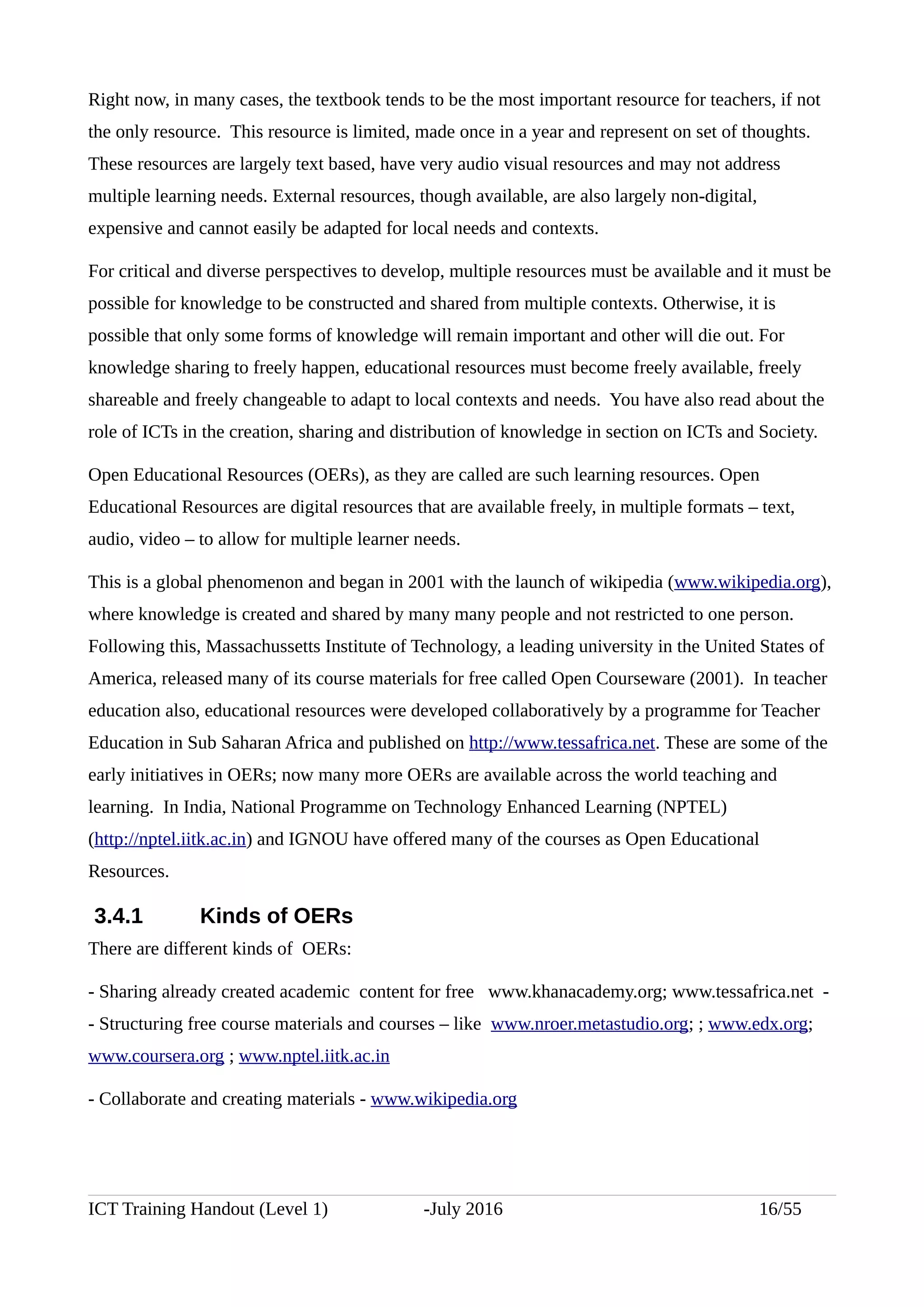 Right now, in many cases, the textbook tends to be the most important resource for teachers, if not
the only resource. This resource is limited, made once in a year and represent on set of thoughts.
These resources are largely text based, have very audio visual resources and may not address
multiple learning needs. External resources, though available, are also largely non-digital,
expensive and cannot easily be adapted for local needs and contexts.
For critical and diverse perspectives to develop, multiple resources must be available and it must be
possible for knowledge to be constructed and shared from multiple contexts. Otherwise, it is
possible that only some forms of knowledge will remain important and other will die out. For
knowledge sharing to freely happen, educational resources must become freely available, freely
shareable and freely changeable to adapt to local contexts and needs. You have also read about the
role of ICTs in the creation, sharing and distribution of knowledge in section on ICTs and Society.
Open Educational Resources (OERs), as they are called are such learning resources. Open
Educational Resources are digital resources that are available freely, in multiple formats – text,
audio, video – to allow for multiple learner needs.
This is a global phenomenon and began in 2001 with the launch of wikipedia (www.wikipedia.org),
where knowledge is created and shared by many many people and not restricted to one person.
Following this, Massachussetts Institute of Technology, a leading university in the United States of
America, released many of its course materials for free called Open Courseware (2001). In teacher
education also, educational resources were developed collaboratively by a programme for Teacher
Education in Sub Saharan Africa and published on http://www.tessafrica.net. These are some of the
early initiatives in OERs; now many more OERs are available across the world teaching and
learning. In India, National Programme on Technology Enhanced Learning (NPTEL)
(http://nptel.iitk.ac.in) and IGNOU have offered many of the courses as Open Educational
Resources.
3.4.1 Kinds of OERs
There are different kinds of OERs:
- Sharing already created academic content for free www.khanacademy.org; www.tessafrica.net -
- Structuring free course materials and courses – like www.nroer.metastudio.org; ; www.edx.org;
www.coursera.org ; www.nptel.iitk.ac.in
- Collaborate and creating materials - www.wikipedia.org
ICT Training Handout (Level 1) -July 2016 16/55
 