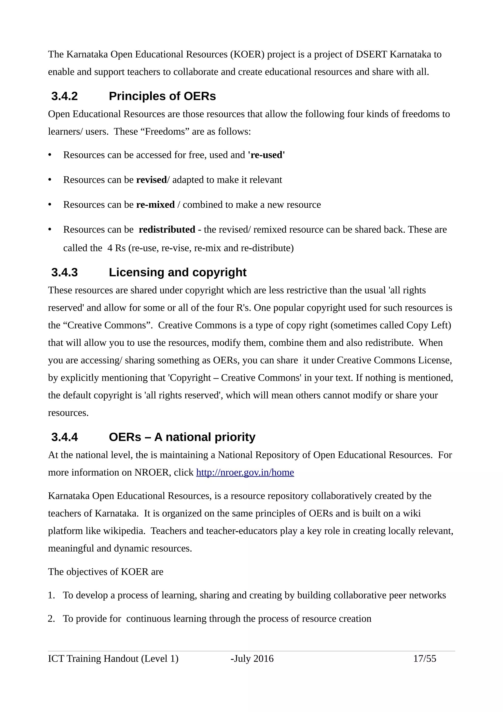The Karnataka Open Educational Resources (KOER) project is a project of DSERT Karnataka to
enable and support teachers to collaborate and create educational resources and share with all.
3.4.2 Principles of OERs
Open Educational Resources are those resources that allow the following four kinds of freedoms to
learners/ users. These “Freedoms” are as follows:
• Resources can be accessed for free, used and 're-used'
• Resources can be revised/ adapted to make it relevant
• Resources can be re-mixed / combined to make a new resource
• Resources can be redistributed - the revised/ remixed resource can be shared back. These are
called the 4 Rs (re-use, re-vise, re-mix and re-distribute)
3.4.3 Licensing and copyright
These resources are shared under copyright which are less restrictive than the usual 'all rights
reserved' and allow for some or all of the four R's. One popular copyright used for such resources is
the “Creative Commons”. Creative Commons is a type of copy right (sometimes called Copy Left)
that will allow you to use the resources, modify them, combine them and also redistribute. When
you are accessing/ sharing something as OERs, you can share it under Creative Commons License,
by explicitly mentioning that 'Copyright – Creative Commons' in your text. If nothing is mentioned,
the default copyright is 'all rights reserved', which will mean others cannot modify or share your
resources.
3.4.4 OERs – A national priority
At the national level, the is maintaining a National Repository of Open Educational Resources. For
more information on NROER, click http://nroer.gov.in/home
Karnataka Open Educational Resources, is a resource repository collaboratively created by the
teachers of Karnataka. It is organized on the same principles of OERs and is built on a wiki
platform like wikipedia. Teachers and teacher-educators play a key role in creating locally relevant,
meaningful and dynamic resources.
The objectives of KOER are
1. To develop a process of learning, sharing and creating by building collaborative peer networks
2. To provide for continuous learning through the process of resource creation
ICT Training Handout (Level 1) -July 2016 17/55
 