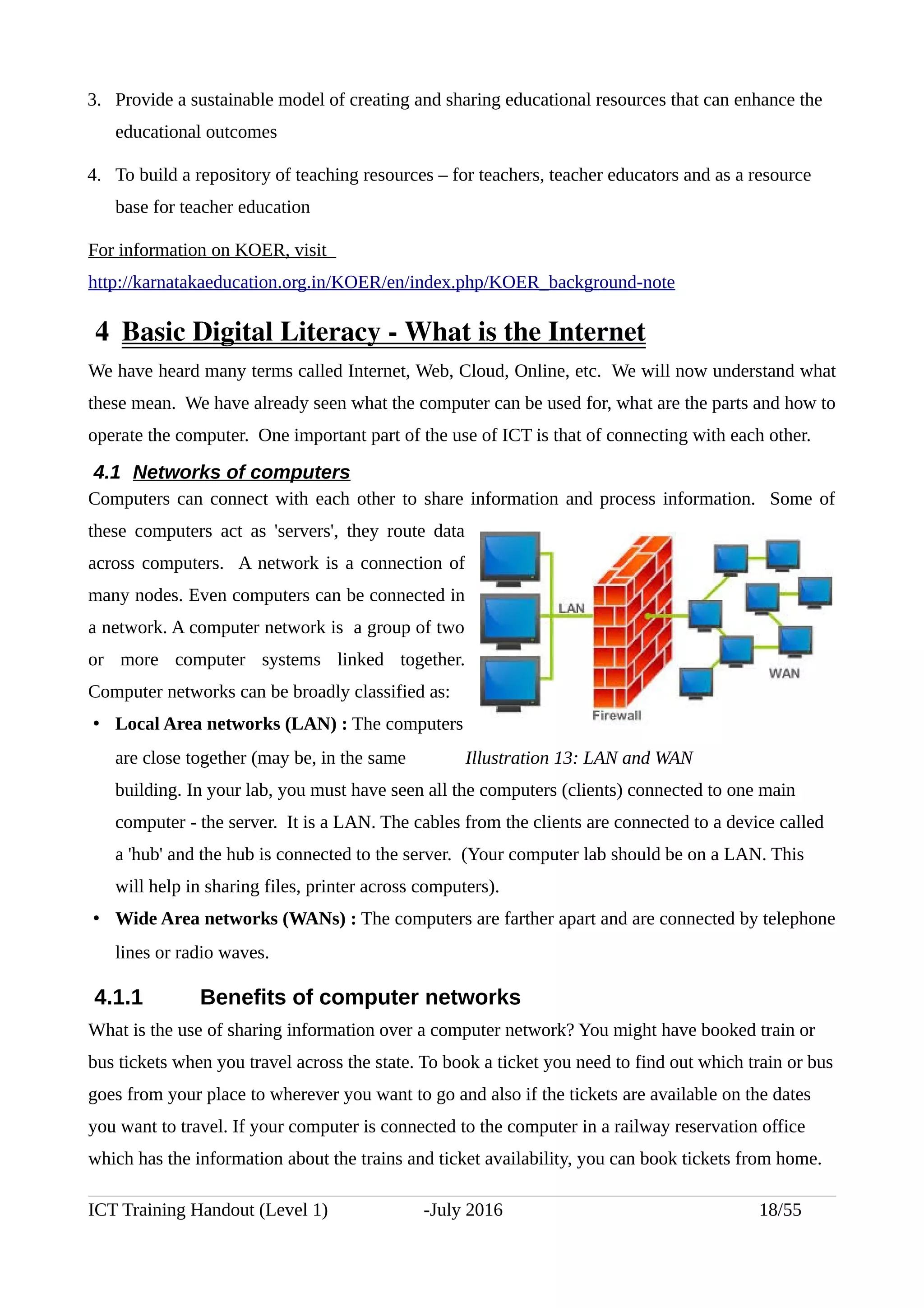 3. Provide a sustainable model of creating and sharing educational resources that can enhance the
educational outcomes
4. To build a repository of teaching resources – for teachers, teacher educators and as a resource
base for teacher education
For information on KOER, visit
http://karnatakaeducation.org.in/KOER/en/index.php/KOER_background-note
 4  Basic Digital Literacy ­ What is the Internet
We have heard many terms called Internet, Web, Cloud, Online, etc. We will now understand what
these mean. We have already seen what the computer can be used for, what are the parts and how to
operate the computer. One important part of the use of ICT is that of connecting with each other.
4.1 Networks of computers
Computers can connect with each other to share information and process information. Some of
these computers act as 'servers', they route data
across computers. A network is a connection of
many nodes. Even computers can be connected in
a network. A computer network is a group of two
or more computer systems linked together.
Computer networks can be broadly classified as:
• Local Area networks (LAN) : The computers
are close together (may be, in the same
building. In your lab, you must have seen all the computers (clients) connected to one main
computer - the server. It is a LAN. The cables from the clients are connected to a device called
a 'hub' and the hub is connected to the server. (Your computer lab should be on a LAN. This
will help in sharing files, printer across computers).
• Wide Area networks (WANs) : The computers are farther apart and are connected by telephone
lines or radio waves.
4.1.1 Benefits of computer networks
What is the use of sharing information over a computer network? You might have booked train or
bus tickets when you travel across the state. To book a ticket you need to find out which train or bus
goes from your place to wherever you want to go and also if the tickets are available on the dates
you want to travel. If your computer is connected to the computer in a railway reservation office
which has the information about the trains and ticket availability, you can book tickets from home.
ICT Training Handout (Level 1) -July 2016 18/55
Illustration 13: LAN and WAN
 