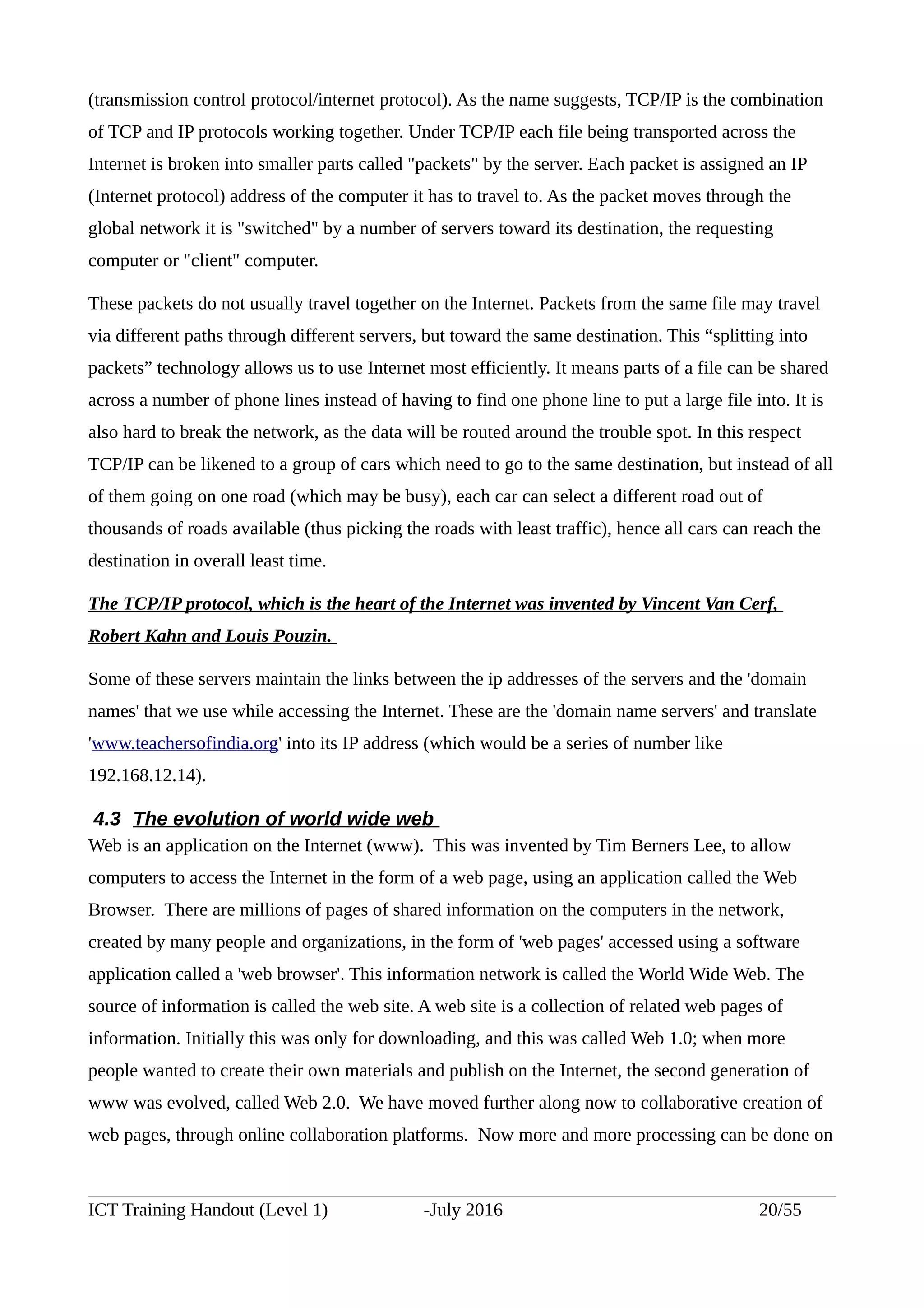 (transmission control protocol/internet protocol). As the name suggests, TCP/IP is the combination
of TCP and IP protocols working together. Under TCP/IP each file being transported across the
Internet is broken into smaller parts called "packets" by the server. Each packet is assigned an IP
(Internet protocol) address of the computer it has to travel to. As the packet moves through the
global network it is "switched" by a number of servers toward its destination, the requesting
computer or "client" computer.
These packets do not usually travel together on the Internet. Packets from the same file may travel
via different paths through different servers, but toward the same destination. This “splitting into
packets” technology allows us to use Internet most efficiently. It means parts of a file can be shared
across a number of phone lines instead of having to find one phone line to put a large file into. It is
also hard to break the network, as the data will be routed around the trouble spot. In this respect
TCP/IP can be likened to a group of cars which need to go to the same destination, but instead of all
of them going on one road (which may be busy), each car can select a different road out of
thousands of roads available (thus picking the roads with least traffic), hence all cars can reach the
destination in overall least time.
The TCP/IP protocol, which is the heart of the Internet was invented by Vincent Van Cerf,
Robert Kahn and Louis Pouzin.
Some of these servers maintain the links between the ip addresses of the servers and the 'domain
names' that we use while accessing the Internet. These are the 'domain name servers' and translate
'www.teachersofindia.org' into its IP address (which would be a series of number like
192.168.12.14).
4.3 The evolution of world wide web
Web is an application on the Internet (www). This was invented by Tim Berners Lee, to allow
computers to access the Internet in the form of a web page, using an application called the Web
Browser. There are millions of pages of shared information on the computers in the network,
created by many people and organizations, in the form of 'web pages' accessed using a software
application called a 'web browser'. This information network is called the World Wide Web. The
source of information is called the web site. A web site is a collection of related web pages of
information. Initially this was only for downloading, and this was called Web 1.0; when more
people wanted to create their own materials and publish on the Internet, the second generation of
www was evolved, called Web 2.0. We have moved further along now to collaborative creation of
web pages, through online collaboration platforms. Now more and more processing can be done on
ICT Training Handout (Level 1) -July 2016 20/55
 