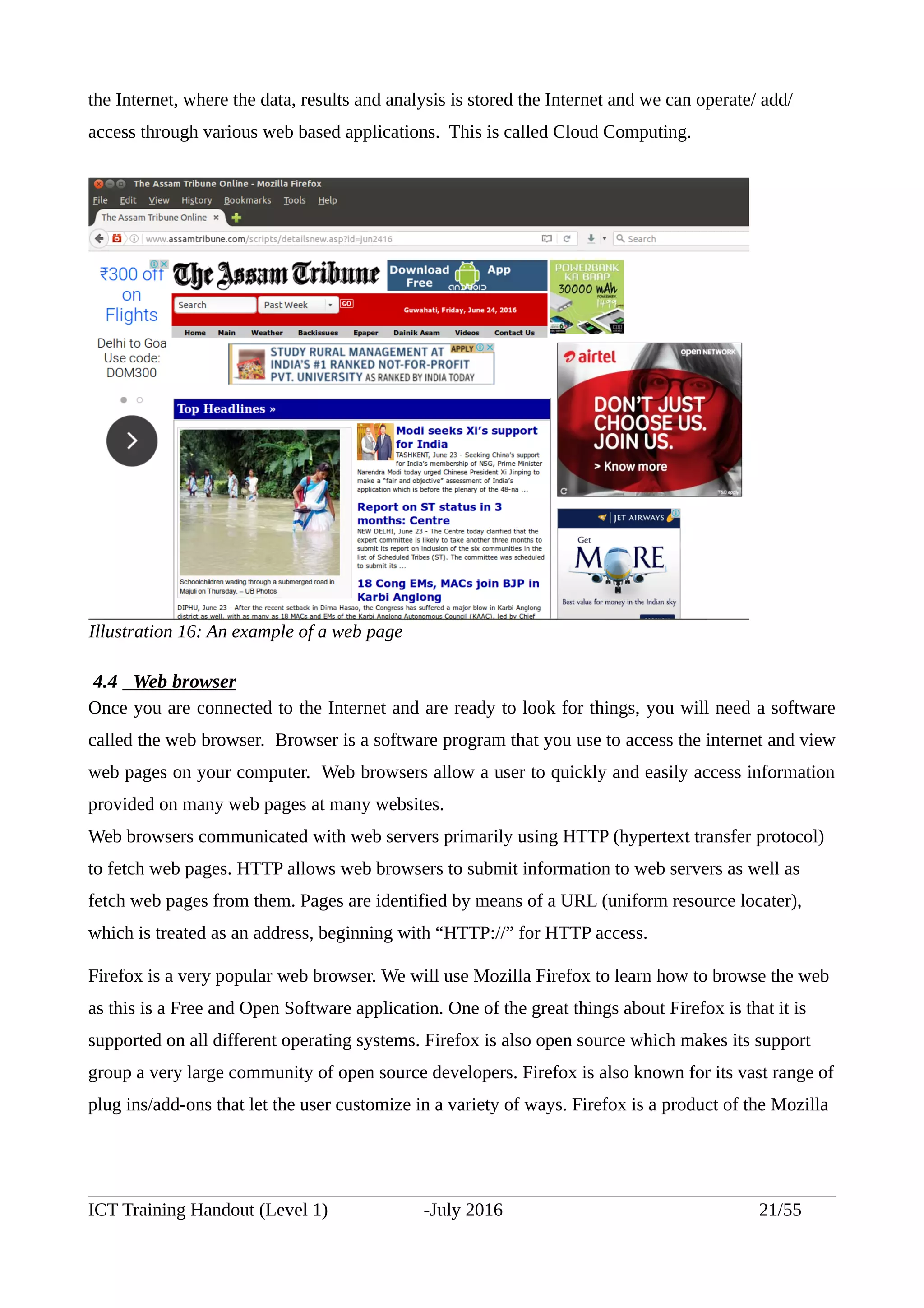the Internet, where the data, results and analysis is stored the Internet and we can operate/ add/
access through various web based applications. This is called Cloud Computing.
4.4 Web browser
Once you are connected to the Internet and are ready to look for things, you will need a software
called the web browser. Browser is a software program that you use to access the internet and view
web pages on your computer. Web browsers allow a user to quickly and easily access information
provided on many web pages at many websites.
Web browsers communicated with web servers primarily using HTTP (hypertext transfer protocol)
to fetch web pages. HTTP allows web browsers to submit information to web servers as well as
fetch web pages from them. Pages are identified by means of a URL (uniform resource locater),
which is treated as an address, beginning with “HTTP://” for HTTP access.
Firefox is a very popular web browser. We will use Mozilla Firefox to learn how to browse the web
as this is a Free and Open Software application. One of the great things about Firefox is that it is
supported on all different operating systems. Firefox is also open source which makes its support
group a very large community of open source developers. Firefox is also known for its vast range of
plug ins/add-ons that let the user customize in a variety of ways. Firefox is a product of the Mozilla
ICT Training Handout (Level 1) -July 2016 21/55
Illustration 16: An example of a web page
 