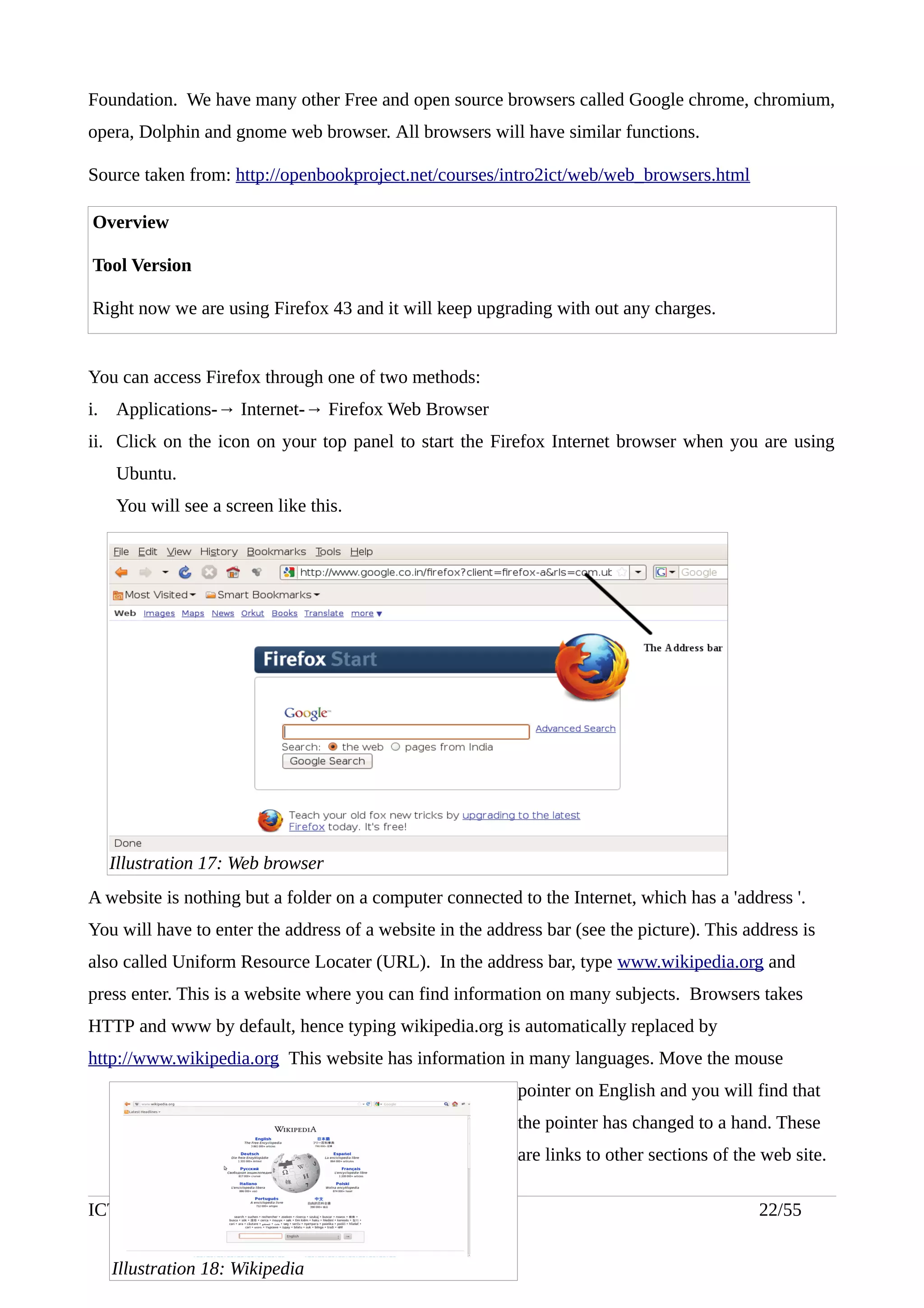 Foundation. We have many other Free and open source browsers called Google chrome, chromium,
opera, Dolphin and gnome web browser. All browsers will have similar functions.
Source taken from: http://openbookproject.net/courses/intro2ict/web/web_browsers.html
Overview
Tool Version
Right now we are using Firefox 43 and it will keep upgrading with out any charges.
You can access Firefox through one of two methods:
i. Applications-→ Internet-→ Firefox Web Browser
ii. Click on the icon on your top panel to start the Firefox Internet browser when you are using
Ubuntu.
You will see a screen like this.
A website is nothing but a folder on a computer connected to the Internet, which has a 'address '.
You will have to enter the address of a website in the address bar (see the picture). This address is
also called Uniform Resource Locater (URL). In the address bar, type www.wikipedia.org and
press enter. This is a website where you can find information on many subjects. Browsers takes
HTTP and www by default, hence typing wikipedia.org is automatically replaced by
http://www.wikipedia.org This website has information in many languages. Move the mouse
pointer on English and you will find that
the pointer has changed to a hand. These
are links to other sections of the web site.
ICT Training Handout (Level 1) -July 2016 22/55
Illustration 17: Web browser
Illustration 18: Wikipedia
 