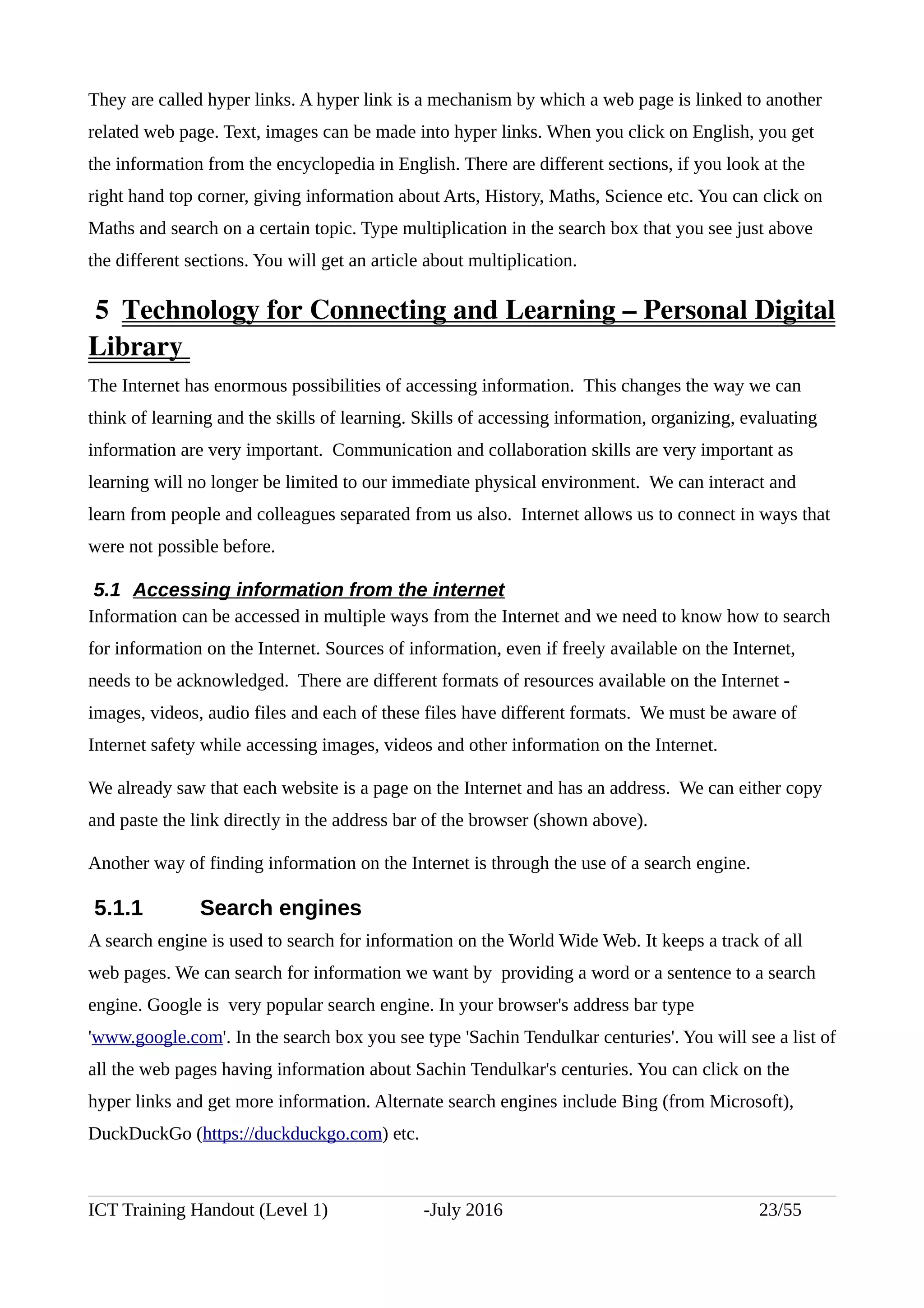 They are called hyper links. A hyper link is a mechanism by which a web page is linked to another
related web page. Text, images can be made into hyper links. When you click on English, you get
the information from the encyclopedia in English. There are different sections, if you look at the
right hand top corner, giving information about Arts, History, Maths, Science etc. You can click on
Maths and search on a certain topic. Type multiplication in the search box that you see just above
the different sections. You will get an article about multiplication.
 5  Technology for Connecting and Learning – Personal Digital
Library 
The Internet has enormous possibilities of accessing information. This changes the way we can
think of learning and the skills of learning. Skills of accessing information, organizing, evaluating
information are very important. Communication and collaboration skills are very important as
learning will no longer be limited to our immediate physical environment. We can interact and
learn from people and colleagues separated from us also. Internet allows us to connect in ways that
were not possible before.
5.1 Accessing information from the internet
Information can be accessed in multiple ways from the Internet and we need to know how to search
for information on the Internet. Sources of information, even if freely available on the Internet,
needs to be acknowledged. There are different formats of resources available on the Internet -
images, videos, audio files and each of these files have different formats. We must be aware of
Internet safety while accessing images, videos and other information on the Internet.
We already saw that each website is a page on the Internet and has an address. We can either copy
and paste the link directly in the address bar of the browser (shown above).
Another way of finding information on the Internet is through the use of a search engine.
5.1.1 Search engines
A search engine is used to search for information on the World Wide Web. It keeps a track of all
web pages. We can search for information we want by providing a word or a sentence to a search
engine. Google is very popular search engine. In your browser's address bar type
'www.google.com'. In the search box you see type 'Sachin Tendulkar centuries'. You will see a list of
all the web pages having information about Sachin Tendulkar's centuries. You can click on the
hyper links and get more information. Alternate search engines include Bing (from Microsoft),
DuckDuckGo (https://duckduckgo.com) etc.
ICT Training Handout (Level 1) -July 2016 23/55
 