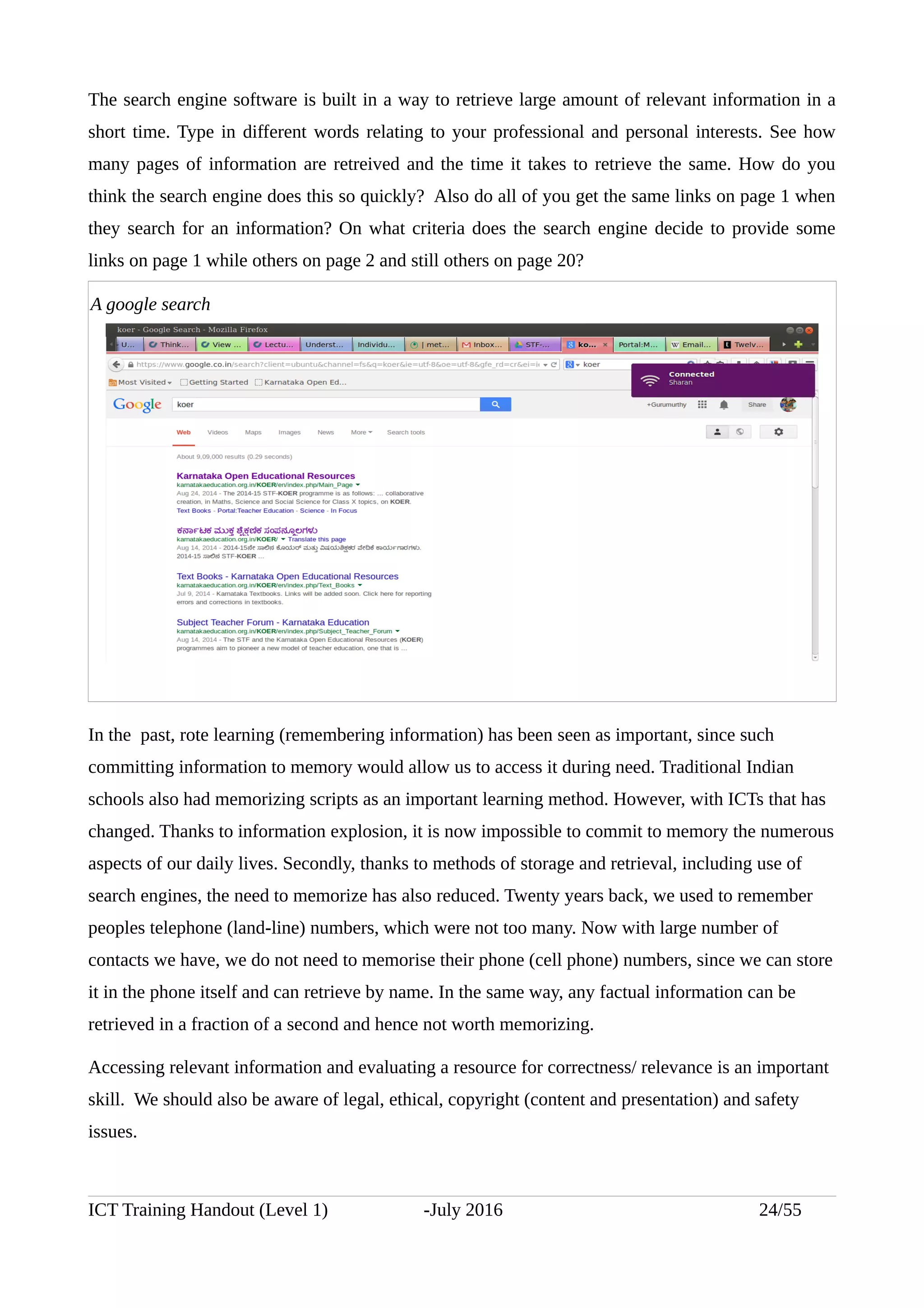 The search engine software is built in a way to retrieve large amount of relevant information in a
short time. Type in different words relating to your professional and personal interests. See how
many pages of information are retreived and the time it takes to retrieve the same. How do you
think the search engine does this so quickly? Also do all of you get the same links on page 1 when
they search for an information? On what criteria does the search engine decide to provide some
links on page 1 while others on page 2 and still others on page 20?
In the past, rote learning (remembering information) has been seen as important, since such
committing information to memory would allow us to access it during need. Traditional Indian
schools also had memorizing scripts as an important learning method. However, with ICTs that has
changed. Thanks to information explosion, it is now impossible to commit to memory the numerous
aspects of our daily lives. Secondly, thanks to methods of storage and retrieval, including use of
search engines, the need to memorize has also reduced. Twenty years back, we used to remember
peoples telephone (land-line) numbers, which were not too many. Now with large number of
contacts we have, we do not need to memorise their phone (cell phone) numbers, since we can store
it in the phone itself and can retrieve by name. In the same way, any factual information can be
retrieved in a fraction of a second and hence not worth memorizing.
Accessing relevant information and evaluating a resource for correctness/ relevance is an important
skill. We should also be aware of legal, ethical, copyright (content and presentation) and safety
issues.
ICT Training Handout (Level 1) -July 2016 24/55
A google search
 