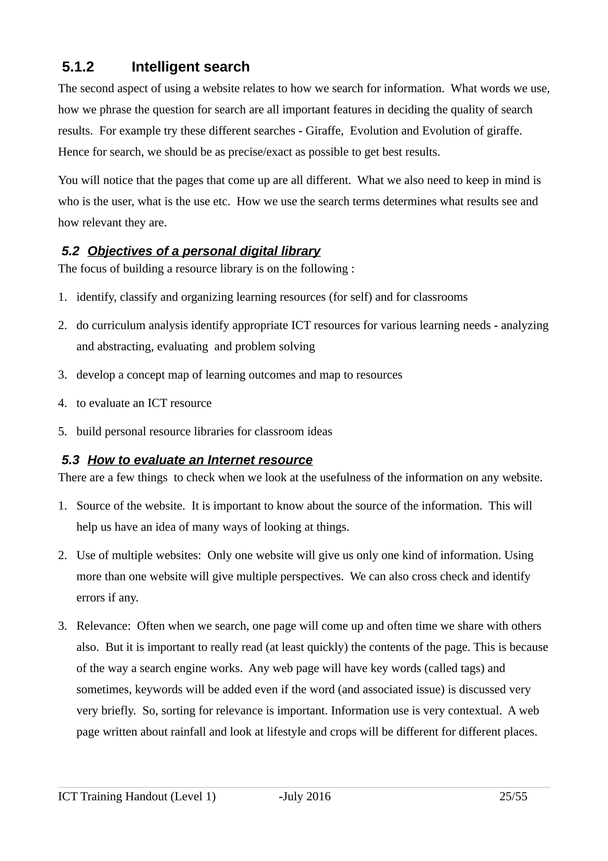 5.1.2 Intelligent search
The second aspect of using a website relates to how we search for information. What words we use,
how we phrase the question for search are all important features in deciding the quality of search
results. For example try these different searches - Giraffe, Evolution and Evolution of giraffe.
Hence for search, we should be as precise/exact as possible to get best results.
You will notice that the pages that come up are all different. What we also need to keep in mind is
who is the user, what is the use etc. How we use the search terms determines what results see and
how relevant they are.
5.2 Objectives of a personal digital library
The focus of building a resource library is on the following :
1. identify, classify and organizing learning resources (for self) and for classrooms
2. do curriculum analysis identify appropriate ICT resources for various learning needs - analyzing
and abstracting, evaluating and problem solving
3. develop a concept map of learning outcomes and map to resources
4. to evaluate an ICT resource
5. build personal resource libraries for classroom ideas
5.3 How to evaluate an Internet resource
There are a few things to check when we look at the usefulness of the information on any website.
1. Source of the website. It is important to know about the source of the information. This will
help us have an idea of many ways of looking at things.
2. Use of multiple websites: Only one website will give us only one kind of information. Using
more than one website will give multiple perspectives. We can also cross check and identify
errors if any.
3. Relevance: Often when we search, one page will come up and often time we share with others
also. But it is important to really read (at least quickly) the contents of the page. This is because
of the way a search engine works. Any web page will have key words (called tags) and
sometimes, keywords will be added even if the word (and associated issue) is discussed very
very briefly. So, sorting for relevance is important. Information use is very contextual. A web
page written about rainfall and look at lifestyle and crops will be different for different places.
ICT Training Handout (Level 1) -July 2016 25/55
 