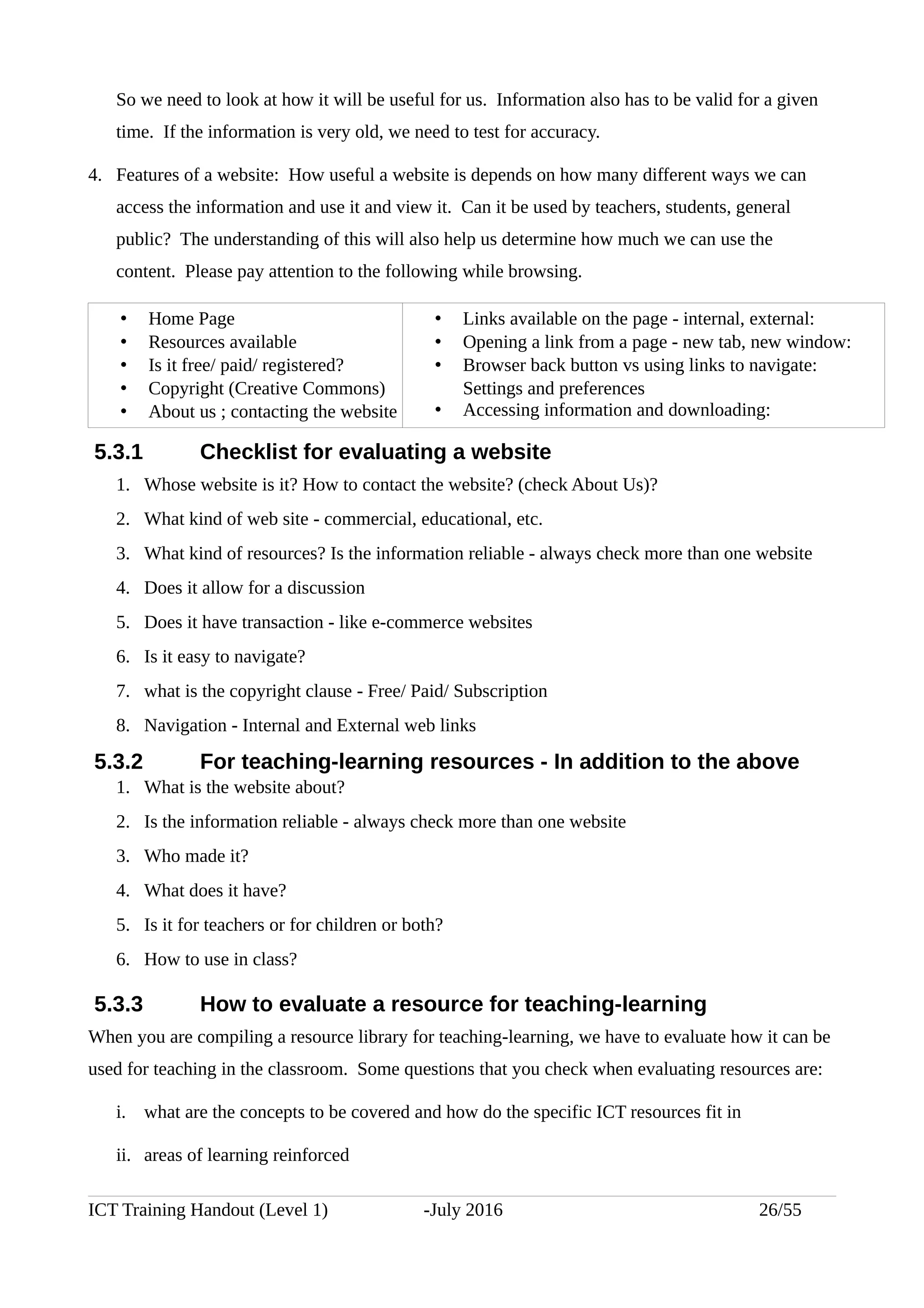 So we need to look at how it will be useful for us. Information also has to be valid for a given
time. If the information is very old, we need to test for accuracy.
4. Features of a website: How useful a website is depends on how many different ways we can
access the information and use it and view it. Can it be used by teachers, students, general
public? The understanding of this will also help us determine how much we can use the
content. Please pay attention to the following while browsing.
• Home Page
• Resources available
• Is it free/ paid/ registered?
• Copyright (Creative Commons)
• About us ; contacting the website
• Links available on the page - internal, external:
• Opening a link from a page - new tab, new window:
• Browser back button vs using links to navigate:
Settings and preferences
• Accessing information and downloading:
5.3.1 Checklist for evaluating a website
1. Whose website is it? How to contact the website? (check About Us)?
2. What kind of web site - commercial, educational, etc.
3. What kind of resources? Is the information reliable - always check more than one website
4. Does it allow for a discussion
5. Does it have transaction - like e-commerce websites
6. Is it easy to navigate?
7. what is the copyright clause - Free/ Paid/ Subscription
8. Navigation - Internal and External web links
5.3.2 For teaching-learning resources - In addition to the above
1. What is the website about?
2. Is the information reliable - always check more than one website
3. Who made it?
4. What does it have?
5. Is it for teachers or for children or both?
6. How to use in class?
5.3.3 How to evaluate a resource for teaching-learning
When you are compiling a resource library for teaching-learning, we have to evaluate how it can be
used for teaching in the classroom. Some questions that you check when evaluating resources are:
i. what are the concepts to be covered and how do the specific ICT resources fit in
ii. areas of learning reinforced
ICT Training Handout (Level 1) -July 2016 26/55
 