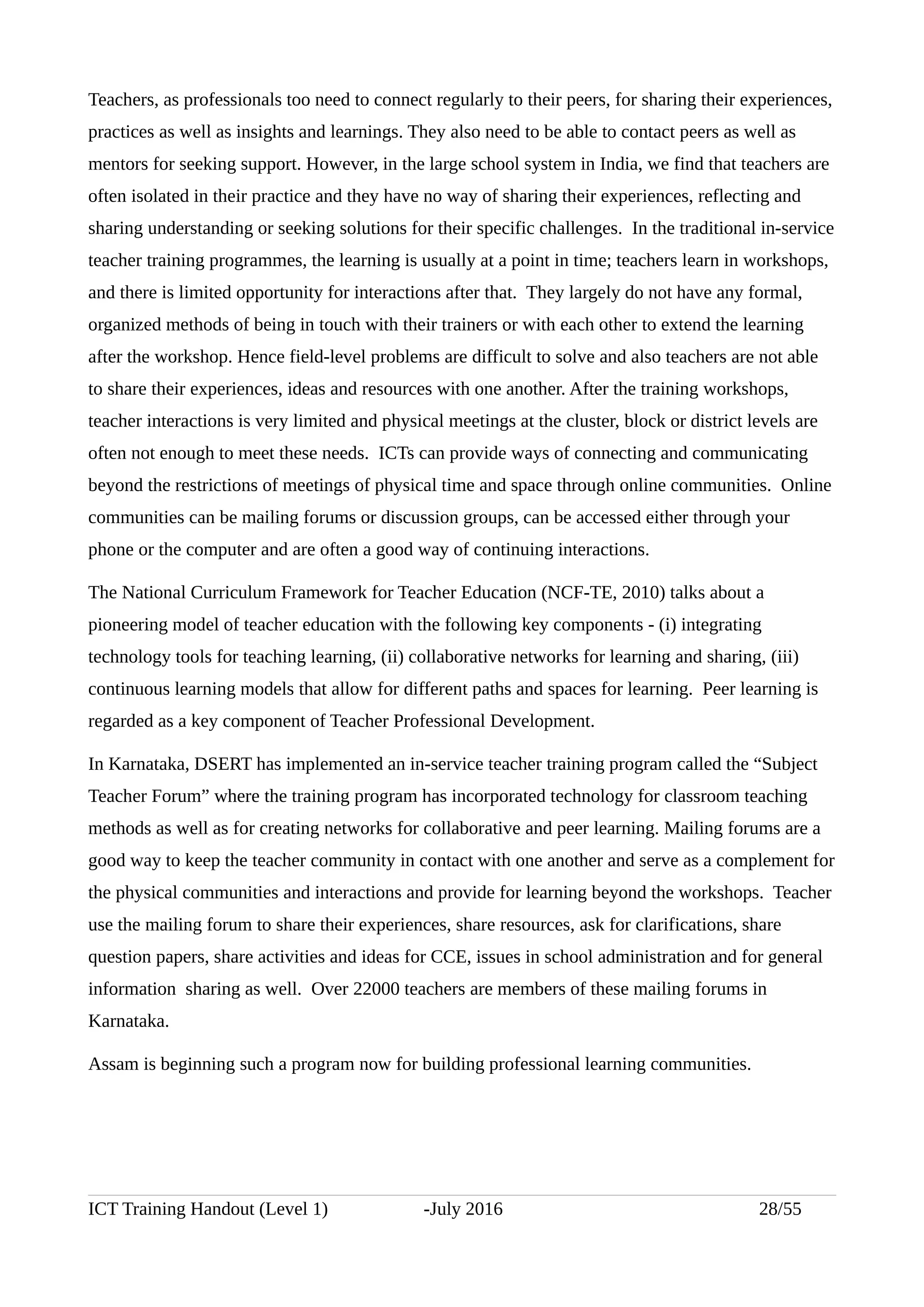 Teachers, as professionals too need to connect regularly to their peers, for sharing their experiences,
practices as well as insights and learnings. They also need to be able to contact peers as well as
mentors for seeking support. However, in the large school system in India, we find that teachers are
often isolated in their practice and they have no way of sharing their experiences, reflecting and
sharing understanding or seeking solutions for their specific challenges. In the traditional in-service
teacher training programmes, the learning is usually at a point in time; teachers learn in workshops,
and there is limited opportunity for interactions after that. They largely do not have any formal,
organized methods of being in touch with their trainers or with each other to extend the learning
after the workshop. Hence field-level problems are difficult to solve and also teachers are not able
to share their experiences, ideas and resources with one another. After the training workshops,
teacher interactions is very limited and physical meetings at the cluster, block or district levels are
often not enough to meet these needs. ICTs can provide ways of connecting and communicating
beyond the restrictions of meetings of physical time and space through online communities. Online
communities can be mailing forums or discussion groups, can be accessed either through your
phone or the computer and are often a good way of continuing interactions.
The National Curriculum Framework for Teacher Education (NCF-TE, 2010) talks about a
pioneering model of teacher education with the following key components - (i) integrating
technology tools for teaching learning, (ii) collaborative networks for learning and sharing, (iii)
continuous learning models that allow for different paths and spaces for learning. Peer learning is
regarded as a key component of Teacher Professional Development.
In Karnataka, DSERT has implemented an in-service teacher training program called the “Subject
Teacher Forum” where the training program has incorporated technology for classroom teaching
methods as well as for creating networks for collaborative and peer learning. Mailing forums are a
good way to keep the teacher community in contact with one another and serve as a complement for
the physical communities and interactions and provide for learning beyond the workshops. Teacher
use the mailing forum to share their experiences, share resources, ask for clarifications, share
question papers, share activities and ideas for CCE, issues in school administration and for general
information sharing as well. Over 22000 teachers are members of these mailing forums in
Karnataka.
Assam is beginning such a program now for building professional learning communities.
ICT Training Handout (Level 1) -July 2016 28/55
 
