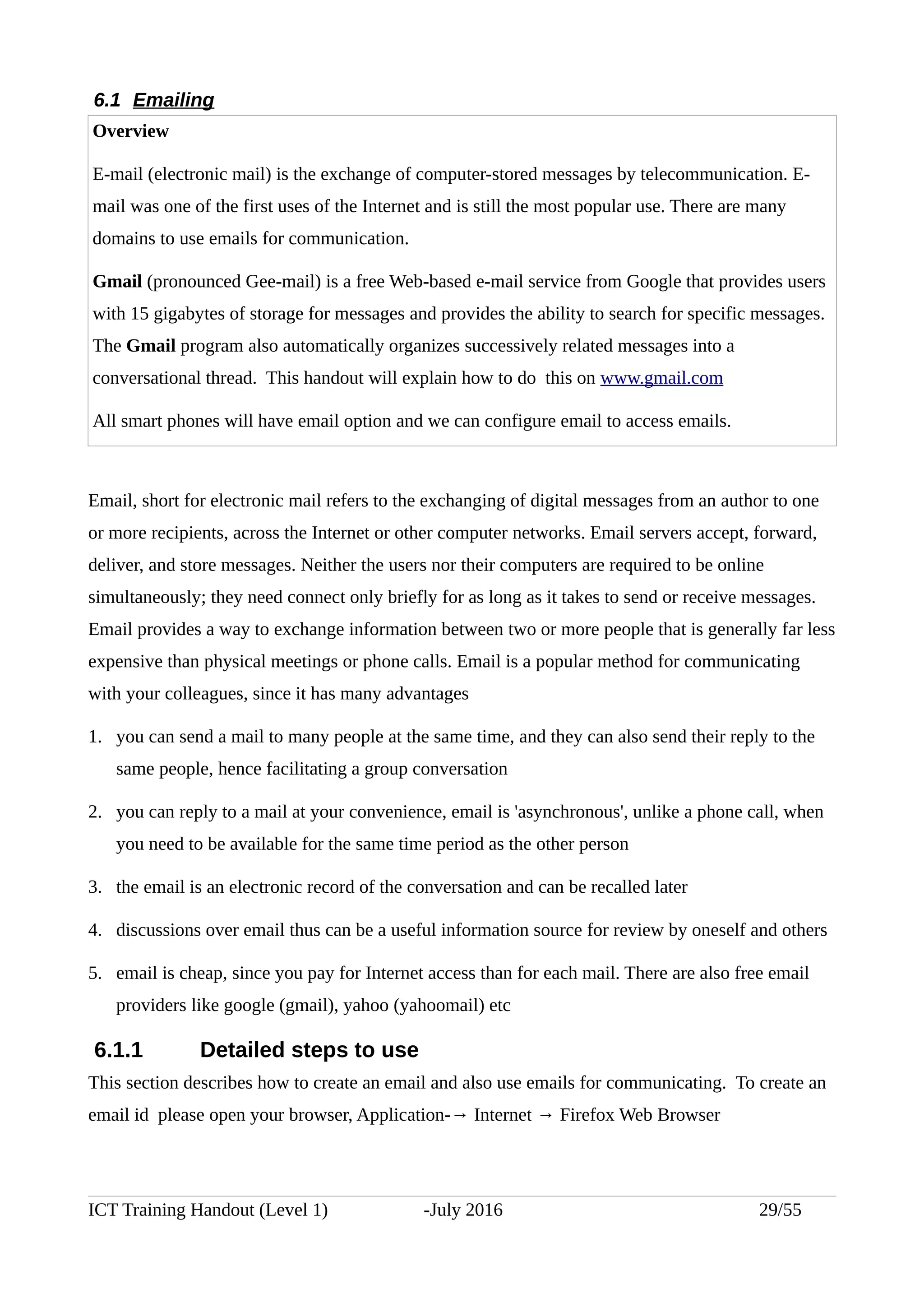 6.1 Emailing
Overview
E-mail (electronic mail) is the exchange of computer-stored messages by telecommunication. E-
mail was one of the first uses of the Internet and is still the most popular use. There are many
domains to use emails for communication.
Gmail (pronounced Gee-mail) is a free Web-based e-mail service from Google that provides users
with 15 gigabytes of storage for messages and provides the ability to search for specific messages.
The Gmail program also automatically organizes successively related messages into a
conversational thread. This handout will explain how to do this on www.gmail.com
All smart phones will have email option and we can configure email to access emails.
Email, short for electronic mail refers to the exchanging of digital messages from an author to one
or more recipients, across the Internet or other computer networks. Email servers accept, forward,
deliver, and store messages. Neither the users nor their computers are required to be online
simultaneously; they need connect only briefly for as long as it takes to send or receive messages.
Email provides a way to exchange information between two or more people that is generally far less
expensive than physical meetings or phone calls. Email is a popular method for communicating
with your colleagues, since it has many advantages
1. you can send a mail to many people at the same time, and they can also send their reply to the
same people, hence facilitating a group conversation
2. you can reply to a mail at your convenience, email is 'asynchronous', unlike a phone call, when
you need to be available for the same time period as the other person
3. the email is an electronic record of the conversation and can be recalled later
4. discussions over email thus can be a useful information source for review by oneself and others
5. email is cheap, since you pay for Internet access than for each mail. There are also free email
providers like google (gmail), yahoo (yahoomail) etc
6.1.1 Detailed steps to use
This section describes how to create an email and also use emails for communicating. To create an
email id please open your browser, Application-→ Internet → Firefox Web Browser
ICT Training Handout (Level 1) -July 2016 29/55
 