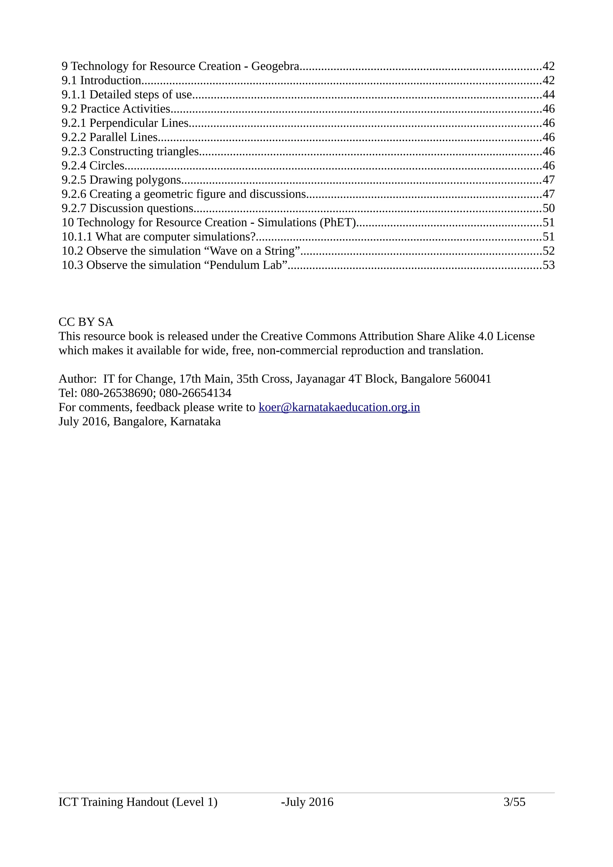 9 Technology for Resource Creation - Geogebra..............................................................................42
9.1 Introduction.................................................................................................................................42
9.1.1 Detailed steps of use.................................................................................................................44
9.2 Practice Activities........................................................................................................................46
9.2.1 Perpendicular Lines..................................................................................................................46
9.2.2 Parallel Lines............................................................................................................................46
9.2.3 Constructing triangles...............................................................................................................46
9.2.4 Circles.......................................................................................................................................46
9.2.5 Drawing polygons....................................................................................................................47
9.2.6 Creating a geometric figure and discussions............................................................................47
9.2.7 Discussion questions................................................................................................................50
10 Technology for Resource Creation - Simulations (PhET)............................................................51
10.1.1 What are computer simulations?............................................................................................51
10.2 Observe the simulation “Wave on a String”..............................................................................52
10.3 Observe the simulation “Pendulum Lab”..................................................................................53
CC BY SA
This resource book is released under the Creative Commons Attribution Share Alike 4.0 License
which makes it available for wide, free, non-commercial reproduction and translation.
Author: IT for Change, 17th Main, 35th Cross, Jayanagar 4T Block, Bangalore 560041
Tel: 080-26538690; 080-26654134
For comments, feedback please write to koer@karnatakaeducation.org.in
July 2016, Bangalore, Karnataka
ICT Training Handout (Level 1) -July 2016 3/55
 