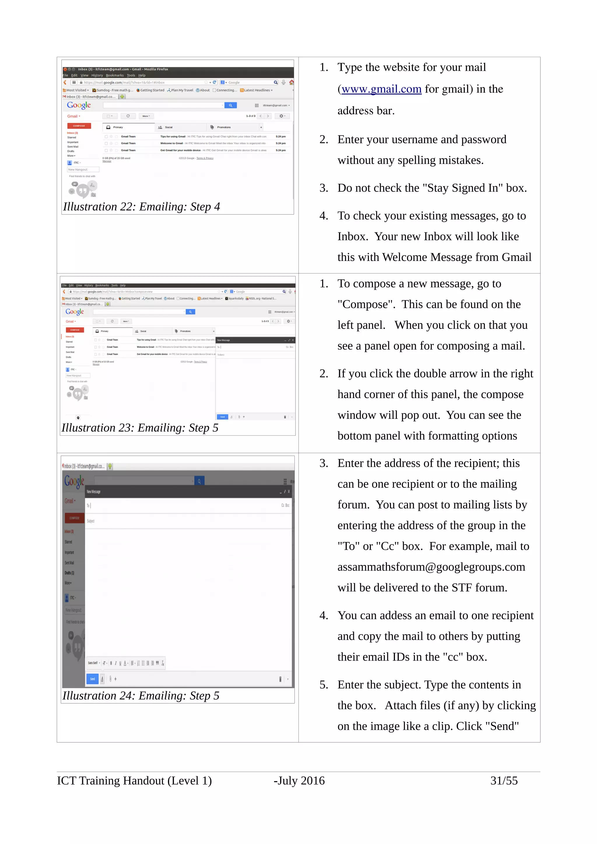 1. Type the website for your mail 
(www.gmail.com for gmail) in the 
address bar.
2. Enter your username and password
without any spelling mistakes.
3. Do not check the "Stay Signed In" box.
4. To check your existing messages, go to
Inbox. Your new Inbox will look like
this with Welcome Message from Gmail
1. To compose a new message, go to
"Compose". This can be found on the
left panel. When you click on that you
see a panel open for composing a mail.
2. If you click the double arrow in the right
hand corner of this panel, the compose
window will pop out. You can see the
bottom panel with formatting options
3. Enter the address of the recipient; this
can be one recipient or to the mailing
forum. You can post to mailing lists by
entering the address of the group in the
"To" or "Cc" box. For example, mail to
assammathsforum@googlegroups.com
will be delivered to the STF forum.
4. You can addess an email to one recipient
and copy the mail to others by putting
their email IDs in the "cc" box.
5. Enter the subject. Type the contents in
the box. Attach files (if any) by clicking
on the image like a clip. Click "Send"
ICT Training Handout (Level 1) -July 2016 31/55
Illustration 22: Emailing: Step 4
Illustration 23: Emailing: Step 5
Illustration 24: Emailing: Step 5
 
