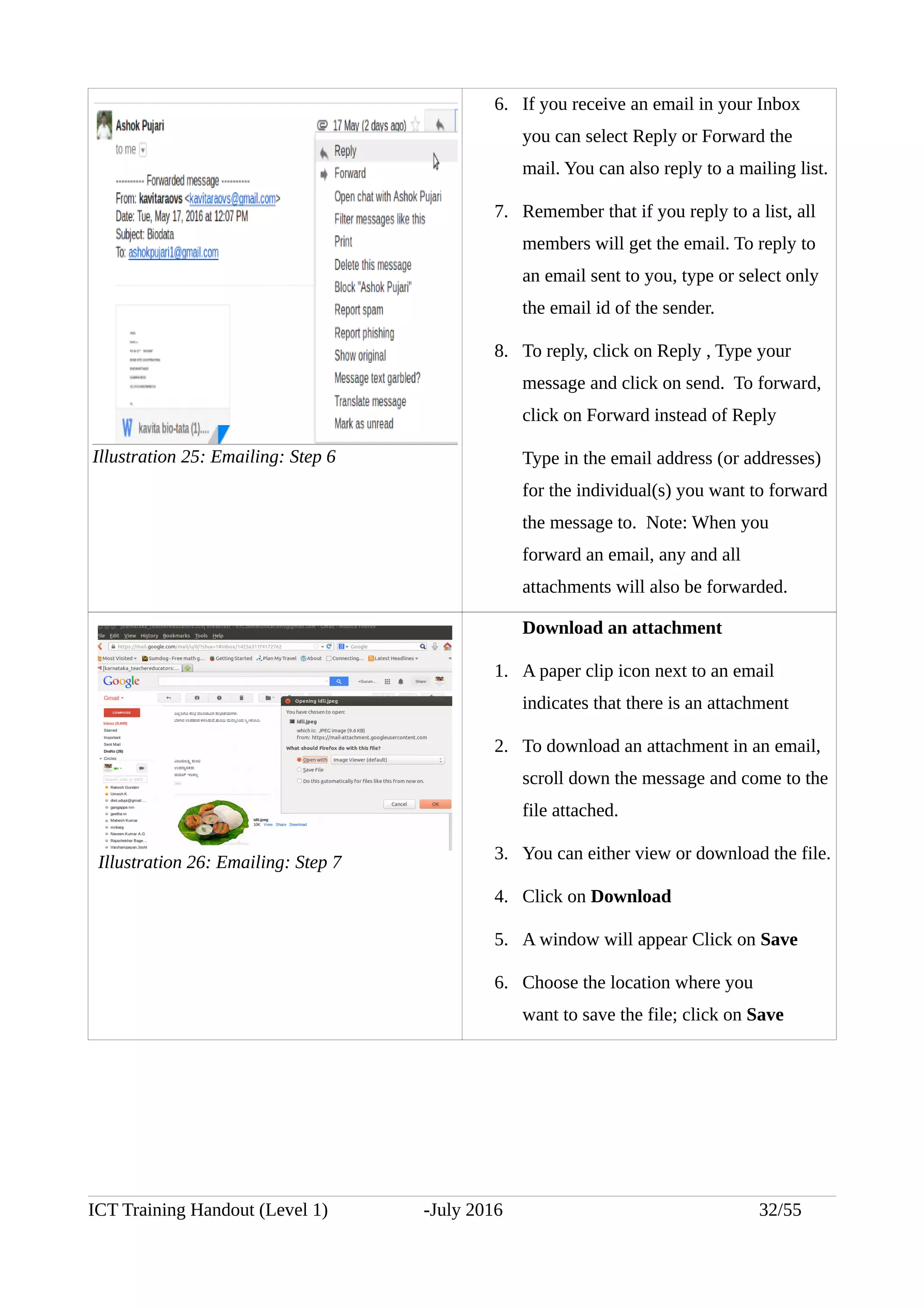 6. If you receive an email in your Inbox
you can select Reply or Forward the
mail. You can also reply to a mailing list.
7. Remember that if you reply to a list, all
members will get the email. To reply to
an email sent to you, type or select only
the email id of the sender.
8. To reply, click on Reply , Type your
message and click on send. To forward,
click on Forward instead of Reply
Type in the email address (or addresses)
for the individual(s) you want to forward
the message to. Note: When you
forward an email, any and all
attachments will also be forwarded.
Download an attachment
1. A paper clip icon next to an email
indicates that there is an attachment
2. To download an attachment in an email,
scroll down the message and come to the
file attached.
3. You can either view or download the file.
4. Click on Download
5. A window will appear Click on Save
6. Choose the location where you
want to save the file; click on Save
ICT Training Handout (Level 1) -July 2016 32/55
Illustration 25: Emailing: Step 6
Illustration 26: Emailing: Step 7
 