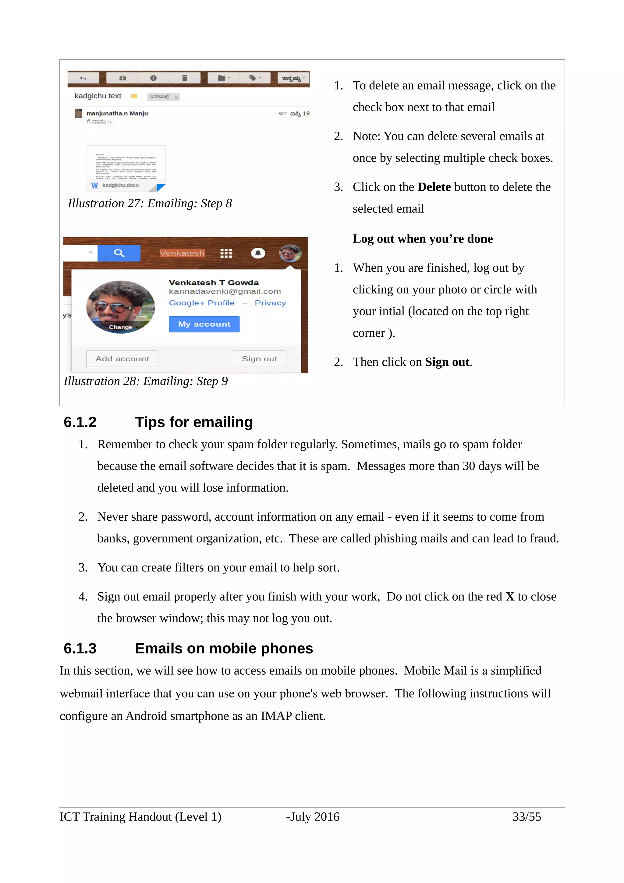 1. To delete an email message, click on the
check box next to that email
2. Note: You can delete several emails at
once by selecting multiple check boxes.
3. Click on the Delete button to delete the
selected email
Log out when you’re done
1. When you are finished, log out by
clicking on your photo or circle with
your intial (located on the top right
corner ).
2. Then click on Sign out.
6.1.2 Tips for emailing
1. Remember to check your spam folder regularly. Sometimes, mails go to spam folder
because the email software decides that it is spam. Messages more than 30 days will be
deleted and you will lose information.
2. Never share password, account information on any email - even if it seems to come from
banks, government organization, etc. These are called phishing mails and can lead to fraud.
3. You can create filters on your email to help sort.
4. Sign out email properly after you finish with your work, Do not click on the red X to close
the browser window; this may not log you out.
6.1.3 Emails on mobile phones
In this section, we will see how to access emails on mobile phones. Mobile Mail is a simplified 
webmail interface that you can use on your phone's web browser.  The following instructions will
configure an Android smartphone as an IMAP client.
ICT Training Handout (Level 1) -July 2016 33/55
Illustration 27: Emailing: Step 8
Illustration 28: Emailing: Step 9
 