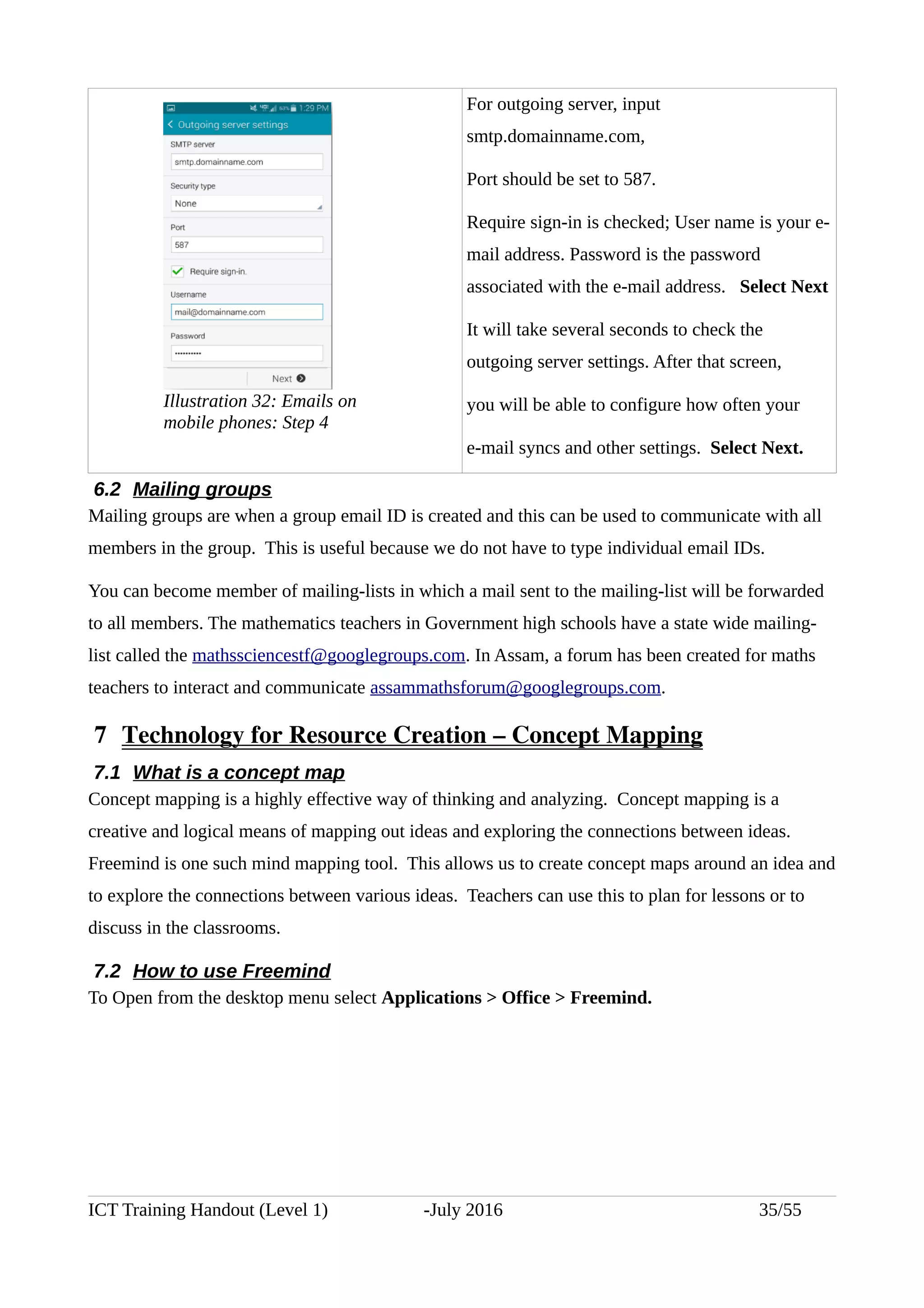 For outgoing server, input
smtp.domainname.com,
Port should be set to 587.
Require sign-in is checked; User name is your e-
mail address. Password is the password
associated with the e-mail address. Select Next
It will take several seconds to check the
outgoing server settings. After that screen,
you will be able to configure how often your
e-mail syncs and other settings. Select Next.
6.2 Mailing groups
Mailing groups are when a group email ID is created and this can be used to communicate with all
members in the group. This is useful because we do not have to type individual email IDs.
You can become member of mailing-lists in which a mail sent to the mailing-list will be forwarded
to all members. The mathematics teachers in Government high schools have a state wide mailing-
list called the mathssciencestf@googlegroups.com. In Assam, a forum has been created for maths
teachers to interact and communicate assammathsforum@googlegroups.com.
 7  Technology for Resource Creation – Concept Mapping
7.1 What is a concept map
Concept mapping is a highly effective way of thinking and analyzing. Concept mapping is a
creative and logical means of mapping out ideas and exploring the connections between ideas.
Freemind is one such mind mapping tool. This allows us to create concept maps around an idea and
to explore the connections between various ideas. Teachers can use this to plan for lessons or to
discuss in the classrooms.
7.2 How to use Freemind
To Open from the desktop menu select Applications > Office > Freemind.
ICT Training Handout (Level 1) -July 2016 35/55
Illustration 32: Emails on
mobile phones: Step 4
 