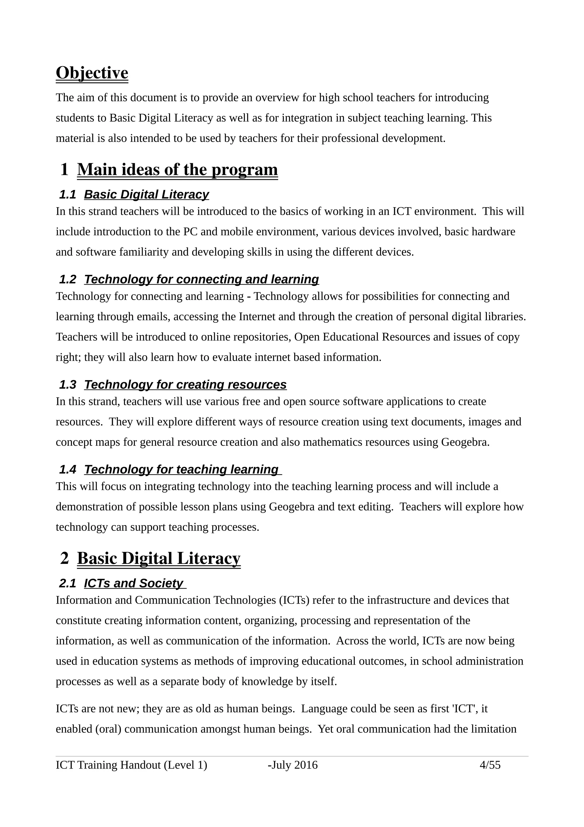 Objective
The aim of this document is to provide an overview for high school teachers for introducing
students to Basic Digital Literacy as well as for integration in subject teaching learning. This
material is also intended to be used by teachers for their professional development.
 1  Main ideas of the program
1.1 Basic Digital Literacy
In this strand teachers will be introduced to the basics of working in an ICT environment. This will
include introduction to the PC and mobile environment, various devices involved, basic hardware
and software familiarity and developing skills in using the different devices.
1.2 Technology for connecting and learning
Technology for connecting and learning - Technology allows for possibilities for connecting and
learning through emails, accessing the Internet and through the creation of personal digital libraries.
Teachers will be introduced to online repositories, Open Educational Resources and issues of copy
right; they will also learn how to evaluate internet based information.
1.3 Technology for creating resources
In this strand, teachers will use various free and open source software applications to create
resources. They will explore different ways of resource creation using text documents, images and
concept maps for general resource creation and also mathematics resources using Geogebra.
1.4 Technology for teaching learning
This will focus on integrating technology into the teaching learning process and will include a
demonstration of possible lesson plans using Geogebra and text editing. Teachers will explore how
technology can support teaching processes.
 2  Basic Digital Literacy
2.1 ICTs and Society
Information and Communication Technologies (ICTs) refer to the infrastructure and devices that
constitute creating information content, organizing, processing and representation of the
information, as well as communication of the information. Across the world, ICTs are now being
used in education systems as methods of improving educational outcomes, in school administration
processes as well as a separate body of knowledge by itself.
ICTs are not new; they are as old as human beings. Language could be seen as first 'ICT', it
enabled (oral) communication amongst human beings. Yet oral communication had the limitation
ICT Training Handout (Level 1) -July 2016 4/55
 