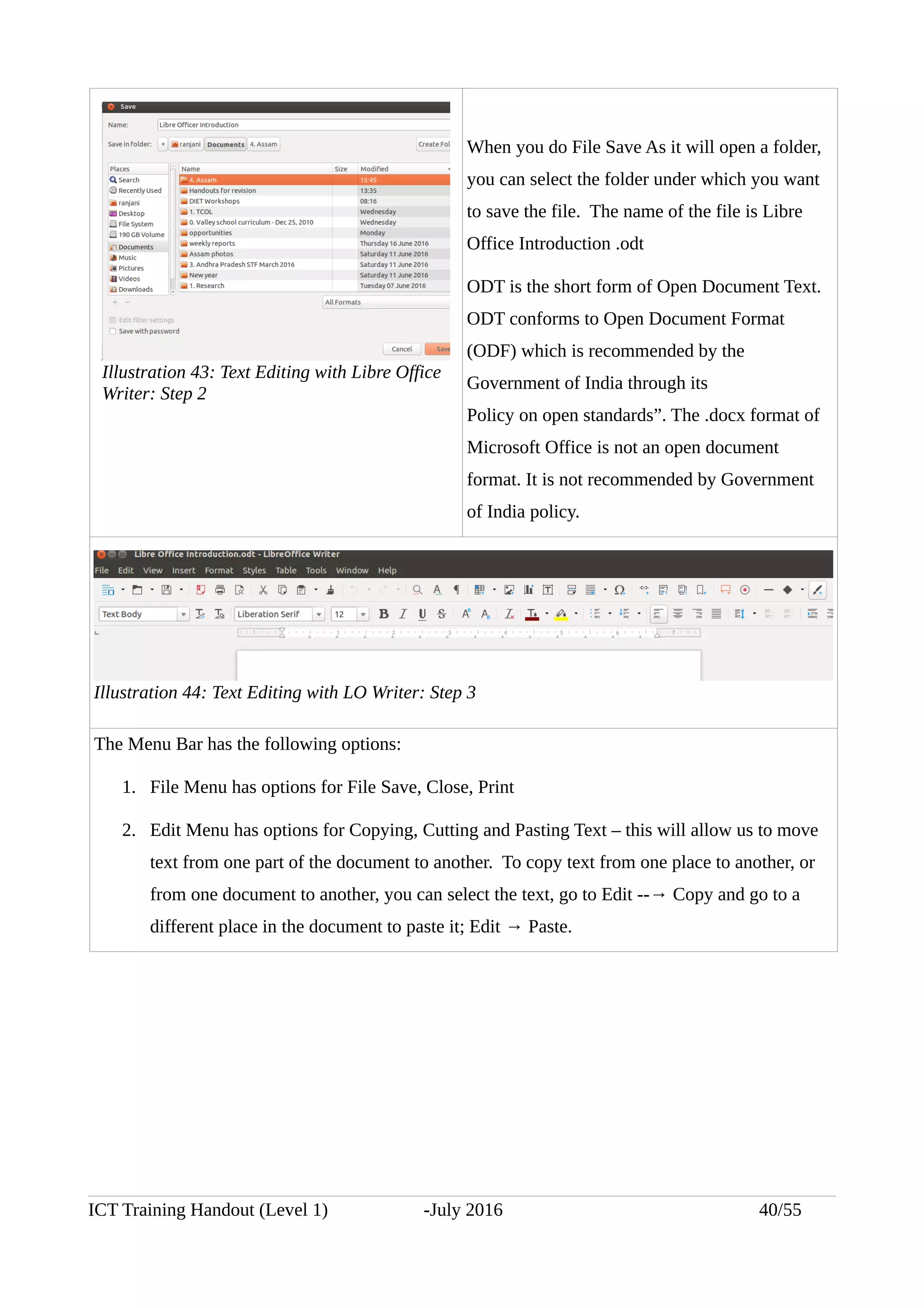 When you do File Save As it will open a folder,
you can select the folder under which you want
to save the file. The name of the file is Libre
Office Introduction .odt
ODT is the short form of Open Document Text.
ODT conforms to Open Document Format
(ODF) which is recommended by the
Government of India through its
Policy on open standards”. The .docx format of
Microsoft Office is not an open document
format. It is not recommended by Government
of India policy.
The Menu Bar has the following options:
1. File Menu has options for File Save, Close, Print
2. Edit Menu has options for Copying, Cutting and Pasting Text – this will allow us to move
text from one part of the document to another. To copy text from one place to another, or
from one document to another, you can select the text, go to Edit --→ Copy and go to a
different place in the document to paste it; Edit → Paste.
ICT Training Handout (Level 1) -July 2016 40/55
Illustration 43: Text Editing with Libre Office
Writer: Step 2
Illustration 44: Text Editing with LO Writer: Step 3
 