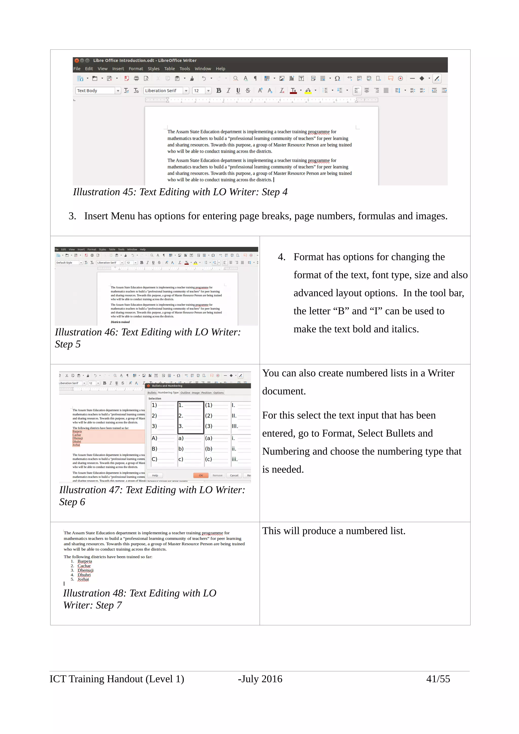 3. Insert Menu has options for entering page breaks, page numbers, formulas and images.
4. Format has options for changing the
format of the text, font type, size and also
advanced layout options. In the tool bar,
the letter “B” and “I” can be used to
make the text bold and italics.
You can also create numbered lists in a Writer
document.
For this select the text input that has been
entered, go to Format, Select Bullets and
Numbering and choose the numbering type that
is needed.
This will produce a numbered list.
ICT Training Handout (Level 1) -July 2016 41/55
Illustration 47: Text Editing with LO Writer:
Step 6
Illustration 45: Text Editing with LO Writer: Step 4
Illustration 46: Text Editing with LO Writer:
Step 5
Illustration 48: Text Editing with LO
Writer: Step 7
 