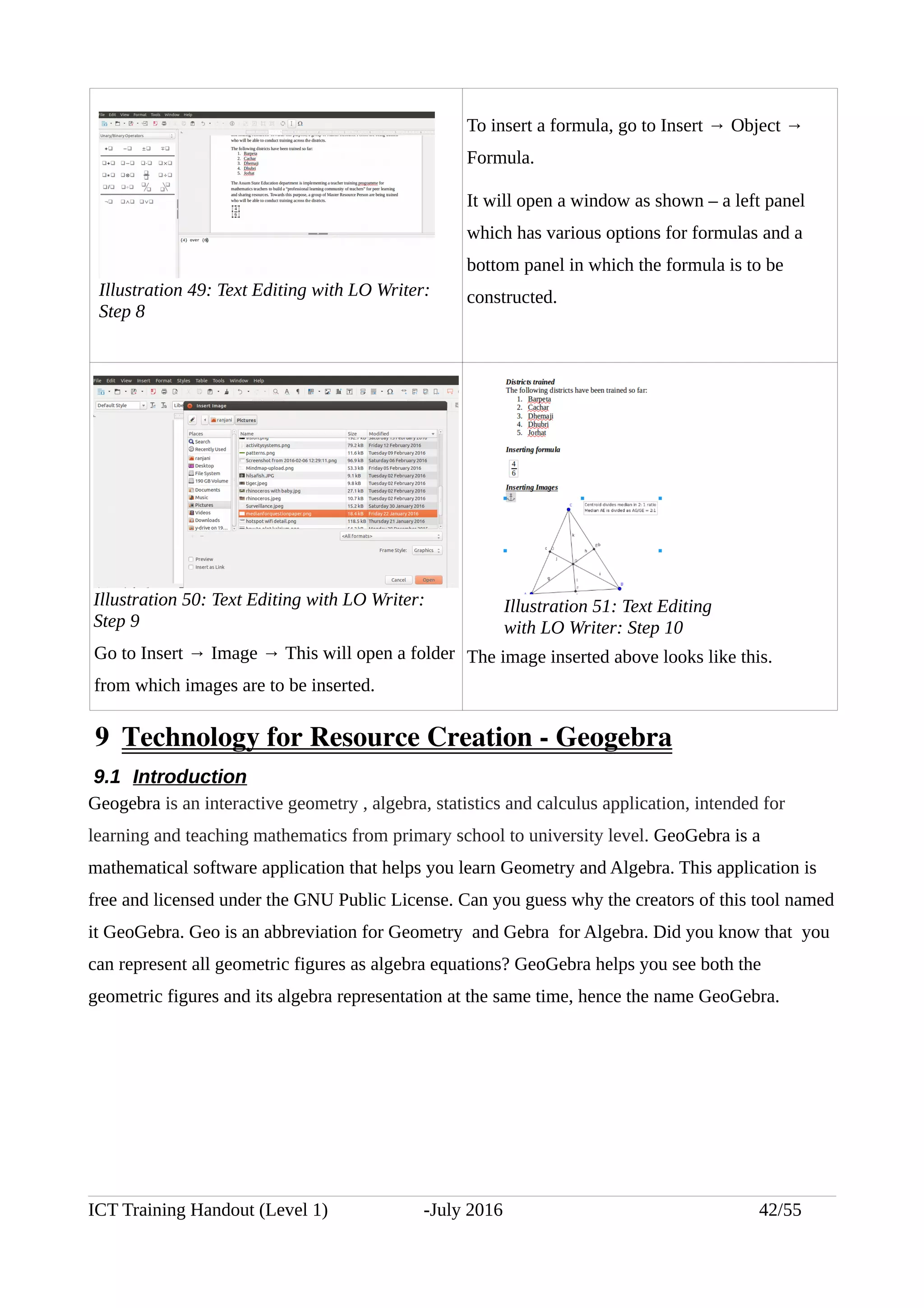 To insert a formula, go to Insert → Object →
Formula.
It will open a window as shown – a left panel
which has various options for formulas and a
bottom panel in which the formula is to be
constructed.
Go to Insert → Image → This will open a folder
from which images are to be inserted.
The image inserted above looks like this.
 9  Technology for Resource Creation ­ Geogebra
9.1 Introduction
Geogebra is an interactive geometry , algebra, statistics and calculus application, intended for
learning and teaching mathematics from primary school to university level. GeoGebra is a
mathematical software application that helps you learn Geometry and Algebra. This application is
free and licensed under the GNU Public License. Can you guess why the creators of this tool named
it GeoGebra. Geo is an abbreviation for Geometry and Gebra for Algebra. Did you know that you
can represent all geometric figures as algebra equations? GeoGebra helps you see both the
geometric figures and its algebra representation at the same time, hence the name GeoGebra.
ICT Training Handout (Level 1) -July 2016 42/55
Illustration 50: Text Editing with LO Writer:
Step 9
Illustration 49: Text Editing with LO Writer:
Step 8
Illustration 51: Text Editing
with LO Writer: Step 10
 